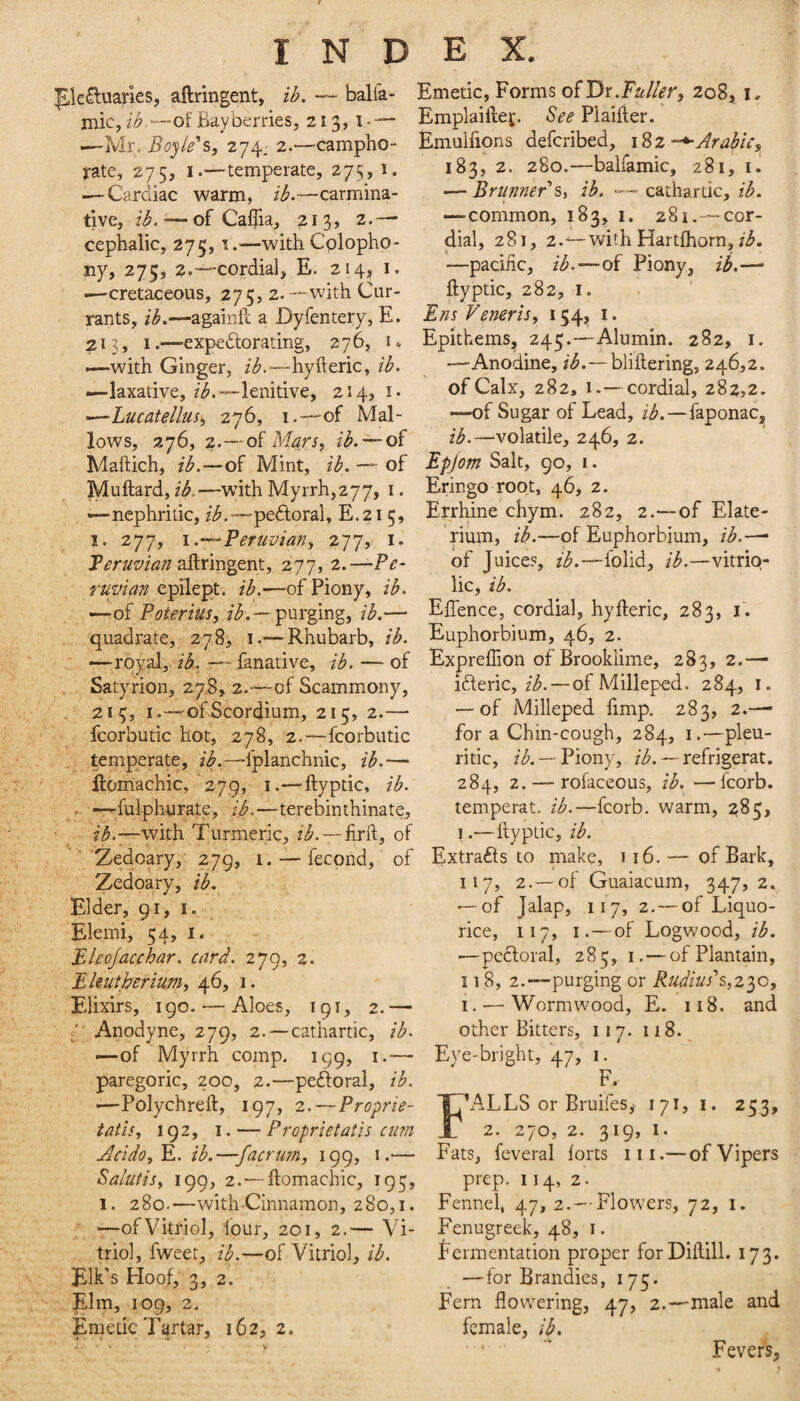 pkauaries, aftringent, ib, — balfa- Emetic, Forms o^Tix.Fuller, 208, i. mic,2^'—of Bayberries, 213, I-— Emplaiftej. Piaifier. ---Mr. 274-a.—campho- Emulfions defcribed, i%z-^Arabic, rate, 275, i.—-temperate, 275, 1. 183, 2. 280.—balfamic, 281, i. — Cardiac warm. ib.—carmina- —Brunner'cathartic, 2-^. tive, ib. — of Caifia, 213, 2.—- cephalic, 275,1.^—with Cplopho- ny, 275, 2.-“Cordial, E. 214, i. •—cretaceous, 275, 2.-—with Cur¬ rants, ib.—againfc a Dyfentery, E. 213, 1.—expeftorating, 276, i <. i—with Ginger, /^.-—hyfteric, ib. —laxative, lenitive, 214, i* ■—Lucatellus^ 276, 1.—’of Mal¬ lows, 276, 2.—of Mars, ib. — of Maftich, ib.—of Mint, ib. — of Muftard, ib. —wdth Myrrh, 277, i. '—nephritic, Zi^.—pe6loral, E.215, I. 277, \.-^Peruvian, 277, i. Peruvian 2&x\viyp\\., 277, Pe¬ ruvian epilept. ib.—of Piony, ib. —of Poterius, ib.—'^\sx^iXi%, ib.— quadrate, 278, i.—-Rhubarb, ib. ' —-royal,, ik. fanative, ib. — of Satyrion, 27,8, 2.-—-of Scammony, . 215, I.—ofScorcJium, 215, 2.— fcorbutic hot, 278, 2.—fcorbutic temperate, zi.—fplanchnic, ib.— jftomachic,‘279, i.—ftyptic, ib. . —fulphurate, z'^.--terebinthinate, with Turmeric, z^.—firft, of ’Zedoary, 279, 1. —• fecond, of Zedoary, ib. Elder, 91, I. Elemi, 54, I. BUoJacchar. card. 279, 2. Eleutberium, 46, 1. Elixirs, igo. — Aloes, 191, 2.— / Anodyne, 279, 2.—cathartic, ib. —of Myrrh comp. 199, i.-— paregoric, 200, 2.—pedoral, ib. '—Polychreft, 197, 2.—Proprie- tatis, 192, I. — Proprietatis cim Acido,E, ib.—facrim, 199, i.— Salutisy 199, 2.'—ftomachic, 193, 1. 280.—with Cinnamon, 280,1. '—of Vitriol, four, 201, 2.— Vi¬ triol, fweet, ib.—of Vitriol, ib. Elk’s Floof, 3, 2. Elm, 109, 2. Emetic Tartar, 162, 2. —-common, 183, i. 281.—cor¬ dial, 281, 2.^with Hartfhorn, z3. —pacific, ib.—of Piony, ib.-— ftyptic, 282, I, Ens Veneris, 154, i. Epithems^ 245.—Alumin. 282, i. —-Anodine, z*^.—bliftering, 246,2. of Calx, 282, 1.—cordial, 282,2. —of Sugar of Lead, ib.—faponac, ib.—volatile, 246, 2. Epjom Salt, 90, i. Eringo root, 46, 2. Errhine chym. 282, 2.—of Elate- rium, ib.—of Euphorbium, ib.—• of Juice?, z’^.—-folid, ib.—vitrio¬ lic, ib. Eftence, cordial, hyfteric, 283, i'. Euphorbium, 46, 2. Expreflion of Brookiime, 283,2.— ifteric, z/^. — of Milleped. 284, i. — of Milleped fimp. 283, 2.—’ for a Chin-cough, 284, i.—pleu¬ ritic, zA —Piony, z/^. — refrigerat. 284, 2. — rofaceous, ib. —fcorb. temperat. ib.—fcorb. warm, 285, 1.—ftyptic, ib. Extrafts to make, 116.— of Bark, 117, 2.—of Guaiacum, 347,2.^ — of Jalap, 117, 2.—of Liquo¬ rice, 117, I.—of Logwood, ib. •—pecloral, 285,1.— of Plantain, 118, 2.—purging or Radius' I, — Wormwood, E. 118. and other Bitters, 117. 118. ^ » Eye-bright, 47, i. F. F’ALLS or Bruifes,- 171, i. 253, 2. 2'jO, 2. 3^9’ Fats, feveral forts iii.— of Vipers prep. 114, 2. Fennel, 47, 2.--Flowers, 72, i. Fenugreek, 48, i. Fermentation proper forDiftill. 173. —for Brandies, 175. Fern flowering, 47, 2.—male and female, ib. ‘ ’ Fever's,
