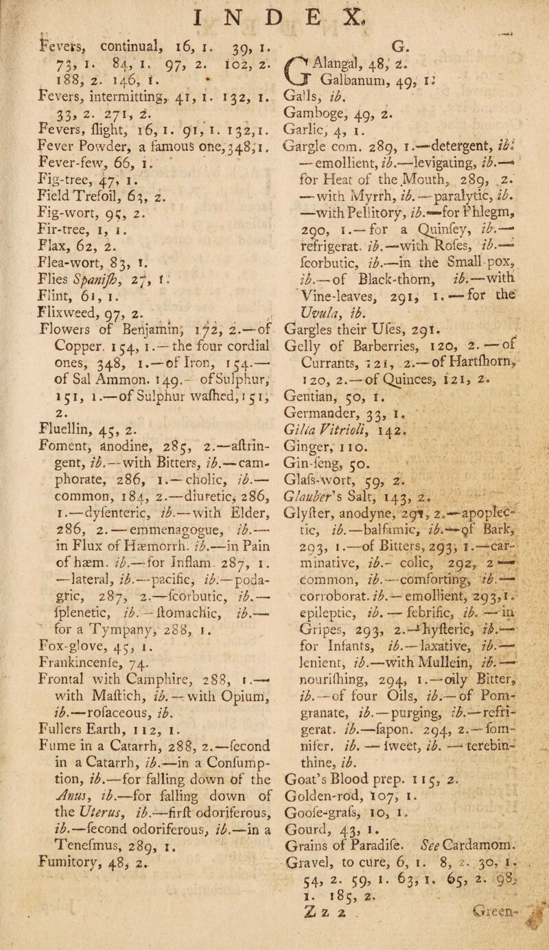 A • Fevers, continual, i6, i. 39, i. 73, I. 84, I. 97, 2. io2, 2. 188, 2. 146, i. Fevers, intermitting, 41, i. 132, i. 33, 2. 271-, i. Fevers, flight, 16,1. 91,1. 132,1. Fever Powder, a famous 0^.0,348,1. Fever-few, 66, i. Fig-tree, 47, i. Field Trefoil, 63, 2. Fig-wort, 9;, 2. Fir-tree, 1,1. Flax, 62, 2. Flea-wort, 83, i. Flies Spanijh, i. Flint, 61, I. Fiixweed, gy, 2. Flowers of Benjamin, 1.72, 2.—of Copper. 154, 1. — the four cordial ones, 348, I.— of Iron, 154.—■ of Sal Ammon. 149.- of Sulphur, 151, 1.—of Sulphur waflied, 15 Ip 2. Fluellin, 43, 2. Foment, anodine, 285, 2.—aftrin- gent, —with Bitters, —cam- phorate, 286, i.—cholic, — common, 184, 2.—diuretic^ 286, I.—dyfenteric, —with Elder, 286, 2. — emmenagogue, il>.— in Flux of H^emorrh. —in Pain of haem. ii?.— for Inflam. 287, i. ■—lateral, —pacific, /^.-—poda¬ gric, 287, 2.—fcorbutic, iL — fplenetic, — flomachic, — for a Tympany, 288, i. Fox-g!ove, 43, 1. F'rankincenie, 74. Frontal with Camphire, 288, i with Maftich, /A — with Opium, —rofaceous, Fullers Earth, 112, i. Fume in a Catarrh, 288, 2.—fecond in a Catarrh, —in a Confump- tion, —for falling down of the Anm, lb.—for falling down of the Uterus, ib.—fir^ odoriferous, ib.—fecond odoriferous, ib.—in a Tenefmus, 289, i. Fumitory, 48^ 2. G. GAlangal, 48, 2. Galbanum, 49, it Galls, lb. Gamboge, 49, 2. Garlic, 4,1. Gargle com. 289, i.—detergent, ibt —emollient, /^.—levigating, /<^.—> for Heat of the Mouth, 289, ,2. —-with Myrrh, /^.—paralytic, ib. —withPellitory, ib.^hr Phlegm, 290, I.—for a Quinfey, ib.—^ refrigerat. /^.—with Rofes, ib.-- fcorbutic, ib.—in the Small-pox, ib.— of Black-thorn, witli Vine-leaves, 291, i. —for the Uvula, ib. Gargles their Ufes, 291. Geliy of Barberries, 120, 2.—of* Currants, 121, 2.—ofHartfhorn, 120, 2.—of Quinces, 121, z. Gentian, 50, i. Germander, 33, i. Giha VitrioU, 142. Ginger, 110. Gin-feng, 50. GlafsAvort, 39, 2. Glauber''^ Salt, 143, 2. Glyfler, anodyne, 2911, 2.—apoplec¬ tic, ib.—balfamic, /^.-—Qf Bark, 293, I.—-of Bitters, 293, I.—^car¬ minative, ib.- colic, 292, 2 —* common, //^.-comforting, ib.^ corioborat./^.—emollient, 293,'i<. epileptic, ib, — febrific, ib. —iu Gripes, 293, 2.™^}iyfi;eric, ih.-—■ for Infants, ib.—laxative, ib.—' lenient, ib.—with Mullein, ib. •— nourilhing, 294, i.-—oily Bitter, ib.—of four Oils, ib.— of Pom- granate, ib.—purging, /^.-—refri¬ gerat. ib.—fapon. 294, 2.--fom- nifer. ib. — Iweet, ib. —* terebin- thine, ib. Goat’s Blood prep. 113, 2. Golden-rod, toy, i. Goofe-grafs, 10, i. Gourd, 43, I. Grains of Paradife. Cardamom. Gravel, to cure, 6, i. 8, 2. 30, i. . 54, 2. 59, I. 63, I. 65, 2. 98^ I. 185, 2, ^ - Z z 2 . Green- -4'