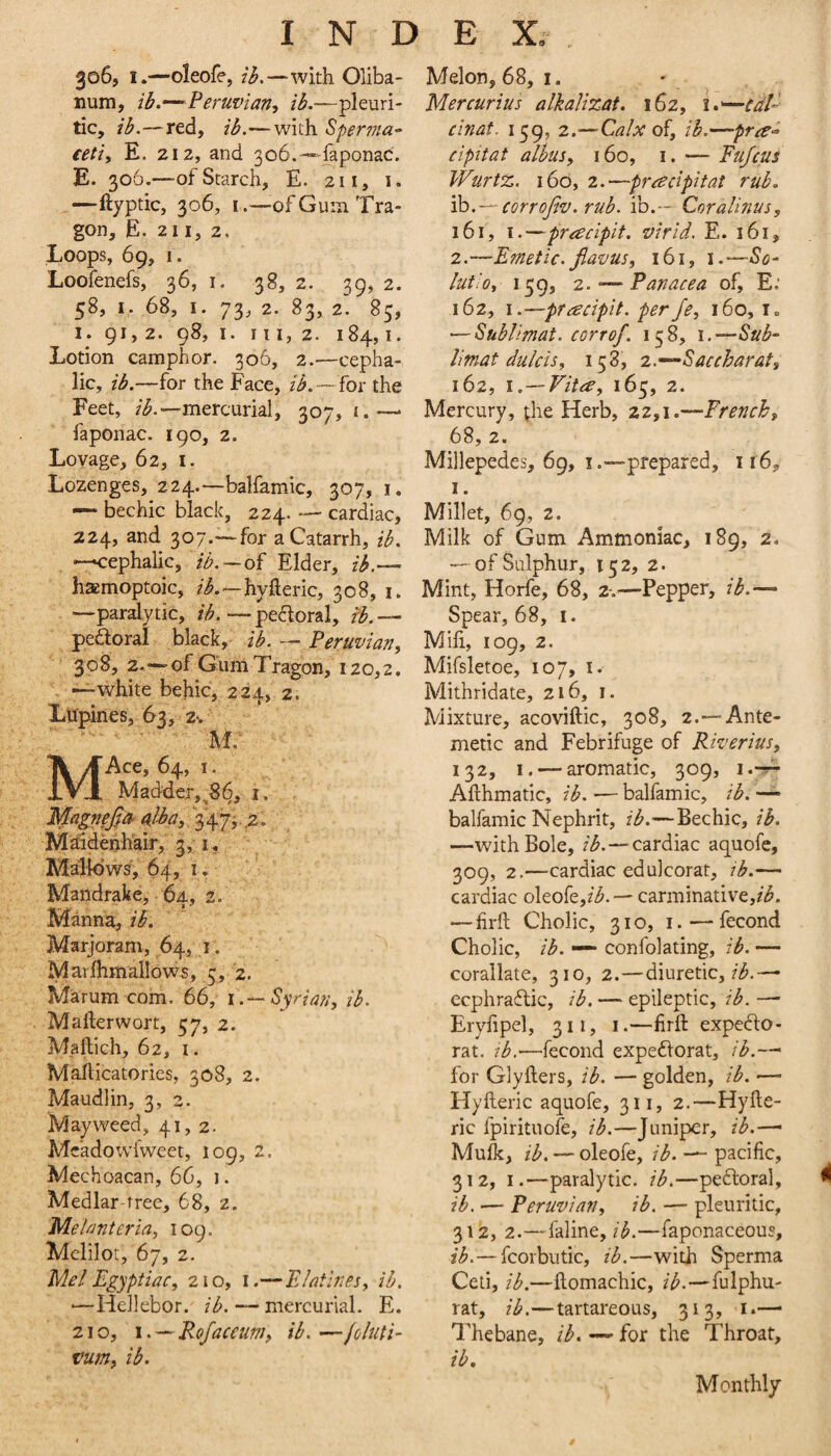 306, I.—oleofe, lb.—with Oliba- num, Peruvian-, ib.—pleuri¬ tic, ib.—red, ib.—^wich Sper7?ta- eeti, E. 212, and 3o6.-“daponac'. E. 306.—of Starch, E. 211, i. ^—ftyptic, 306, I .—of Gum Tra- gon, E. 211, 2. Loops, 69, I. Loofenefs, 36, i. 38, 2. 39, 2. 58, I, 68, I. 73, 2. 83, 2. 85, 1. 91, 2. 98, I. Ill, 2. 184,1. Lotion camphor. 306, 2.—cepha¬ lic, ib.—for the Face, ib.—Tox the Feet, //^.—mercurial, 307, i.—> faponac. 190, 2. Loyage, 62, i. Lozenges, 224.—balfamic, 307, i. — bechic black, 224. cardiac, 224, and 307.—for a Catarrh, ib. —cephalic, ib. — oi Elder, zi.— haemoptoic, z^.—hyfteric, 308, i. —paralytic, ib.—pedoral, fL — pedoral black, ib. — Peruvian, 308, 2.—of GumTragon, 120,2, —white behic, 224, 2. Lupines, 63, z-. M: Ace, 64, I. Madder,^8^, i. Mapejja- nib a,, 3475. ^2. Maidenhair, 3, I, MalidwsV 64, 1. * ' Mandrake, 64, 2. Manna, ib. Marjoram, 64, I . Marflimallows, 3, 2. Miarum com. 66, i.-~ Syrian, ib. M after wort, 57, 2. Maftich, 62, I. Mafticatories, 308, 2. Maudlin, 3, 2. Mayweed, 41,2. Mcadowfweet, 109, 2. Mechoacan, 66, i. Medlar-tree, 68, z. Melanteria, 109. Mclilot, 67, 2. Mel Egyptiac, 210, i.—Elatlnes, ib. —Hellebor. ib. — mercurial. E. 210, I. — Rofaceum, ib. — joluti- vum, ib. Melon, 68, I. Mercurius alkalizat. 162, cinat. 159, 2.—Calx oi, ib.~—prre-- cipitat alhus, 160, i. — Fufcus Wurtz. 160, 2.—prre cipitat rub. 'ib.—eorrojiv. rub. ib.— Coralinus, 161, I.—pracipit. virid. E. 161, 2.—E?netic.Jlavus, 161, i.-So- lutiO, 139, 2.*—Panacea of, E.’ 162, I.—pracipit. perJe, 160, i. — Shbllmat. corrof. 158, i.—Sub- Tmat dulcis, 158, -z.—’-Saccharat, 162, i.—Vitre, 165, 2. Mercury, (he Herb, 22,1.—French, 68, 2. Millepedes, 69, i .—prepared, 116, I. Millet, 69, 2. Milk of Gum Ammoniac, 189, 2. — of Sulphur, 15 2, 2. Mint, Horfe, 68, 2-.—Pepper, ib.-— Spear, 68, i. Mifi, 109, 2. Mifsletoe, 107, i. Mithridate, 216, i. Mixture, acoviftic, 308, 2.—Ante- metic and Febrifuge of Riverius, 132, I. — aromatic, 309, Afthmatic, ib. — balfamic, ib. — balfamic Nephrit, ib.—Bechic, ib. —with Bole, z'/^.—cardiac aquofe, 309, 2.—cardiac edulcorat, tb.— cardiac oleofe,/^. — carminauve,Zi5. — firft Cholic, 310, I. — fecond Cholic, ib. — confolating, ib. — corallate, 310, 2.—diuretic,/;^.— ecphraftic, ib. — epileptic, ib. —’ Eryfipel, 311, i.—firft expedo- rat. tb.'—fecond expedorat, for Glyfters, ib. — golden, ib. — Hyfteric aquofe, 311, 2.—Hyfte- ric fpirituofe, ib.—Juniper, ib.—■ Mufk, ib. — oleofe, ib. — pacific, 312, I.—paralytic, ib.—pedloral, ib. — Peruvian, ib. — pleuritic, 312, 2.—faline, ib.—faponaceous, ib.— fcorbutic, ib.—with Sperma Ceti, ib.—ftomachic, ib.—fulphu- rat, ib.—tartareous, 313, i.— Thebane, ib. —• for the Throat, ib. Monthly