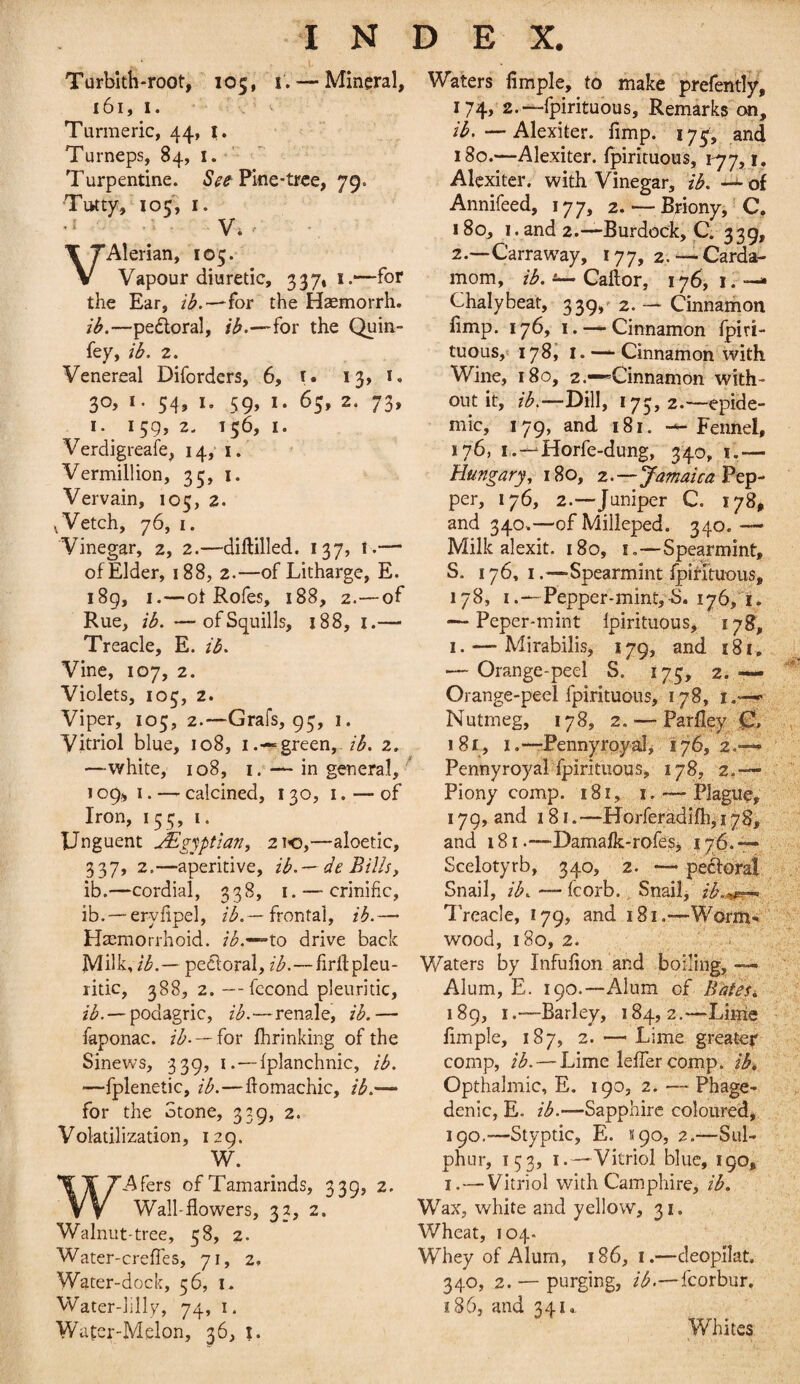 Turblth-root, 105, i. — Mineral, 161, I. , ^ Turmeric, 44, i. ^ Turneps, 84, i. Turpentine. Pine-tree, 79. Tutty, 105; I. .1 .; , V. ' Alerian, 105. Vapour diuretic, 337, i.—-for the Ear, for the Haemorrh. ib.—pe£loral, ib.—for the Quin- fey, ib. 2. Venereal Diforders, 6, i. 13, i. 30, I. 54, I, 59, I. 65, 2. 73, I. 159, 2. 156, I. Verdigreafe, 14, i. Vermillion, 35, i. Vervain, 105, 2. ^Vetch, 76, I. Vinegar, 2, 2.—diftilled. 137, 1.— of Elder, 188, 2.—of Litharge, E. 189, I.—ot Rofes, 188, 2.—of Rue, ib. —of Squills, 188, i.—■ Treacle, E. ib. Vine, 107, 2. Violets, 103, 2. Viper, 105, 2.—Grafs, 93, 1. Vitriol blue, 108, i.-«= green, /^. 2. —white, 108, I. — in general, 109,1. — calcined, 130, i. — of Iron, 153, i. Unguent jEgjptian, 210,—aloetic, 337, 2.—aperitive, ib.-- de Bills, ib.—cordial, 338, i. — crinific, ib. —erylipel, /(^.— frontal, ib.— Haemorrhoid. /i^.'-~to drive back Milk,pectoral, ib.—firllpleu- ritic, 388, 2. —fccond pleuritic, 2/^. —podagric, ib.—renale, ib.— faponac. —for fhrinking of the Sinews, 339, i.—Iplanchnic, ib. —fplenetic, ib.—ftomachic, ib.— for the Stone, 339, 2. Volatilization, 129. W. WAfers of Tamarinds, 339, 2. Wall-flowers, 33, 2. Walnut-tree, 38, 2. Water-creffes, 71, 2, Water-dock, 36, i. Water-iilly, 74, i. Water-Melon, 36, 1. Waters Ample, to make prefently, 174, 2.—fpirituous, Remarks on, ib.—Alexiter. fimp. 173, and 180.—Alexiter. fpirituous, 177,1, Alexiter. with Vinegar, ib. — of Annifeed, 177, 2. — Briony,' C. 180, I . and 2.-—Burdock, C. 339, 2.~Carraw^ay, 177, 2.— Carda¬ mom, ib. Caftor, 176, i. — Chalybeat, 339,' 2. — Cinnamon fimp. 176, I. —Cinnamon ipiri- tuouSjt lySl I. —Cinnamon with Wine, 180, 2.•“Cinnamon with¬ out it, ib.—'DiW, 173, 2.—epide¬ mic, 179, and 181. -^Fennel, 176, i.-^Horfe-dung, 340, i.— Hungary, 180, 2.—Jamaica per, 176, 2.—Juniper C. 178^ and 340.—ofMilleped. 340.—■ Milk alexit. 180, i.—Spearmint, S. 176, I.—Spearmint fpirituous, 178, I.—Pepper-mint,-S. ijbji. — Peper-mint fpirituous, 17S, I. — Mirabilis, 179, and 181, — Orange-peel S. 173, 2. — Orange-peel fpirituous, 178, i.—■ Nutmeg, 178, 2. — Parlley^ 181, I.-—Pennyroyal^ 176,2.—* Pennyroyal fpirituous, 178, 2,— Piony comp. 181, i. — Plague, 179, and 181. —Horferadifh, 17$, and 181.—-Damafk-rofesj 176* Scelotyrb, 340, 2. — pecforat Snail, ib. — fcorb. Snail, ib..^,ier^ Treacle, 179, and 181.—Worm% ' wood, 180, 2. Waters by Infufion and boiling, «— Alum, E. 190.—Alum of BdteSi 189, I.—Barley, 184, 2.—Lime fimple, 187, 2. — Lime greateir comp, ib. — Lime leflercomp. ib^ Opthalmic, E. 190, 2. —- Phage¬ denic, E. ib.—Sapphire coloured, 190. —Styptic, E. S90, 2.—Sul¬ phur, 153, I.—Vitriol blue, 190, I. — Vitriol with Camphire, ib. Wax, white and yellow, 31. Wheat, 104. Whey of Alum, 186, i.—cleopilat, 340, 2. — purging, fcorbur. 186, and 341., Whites