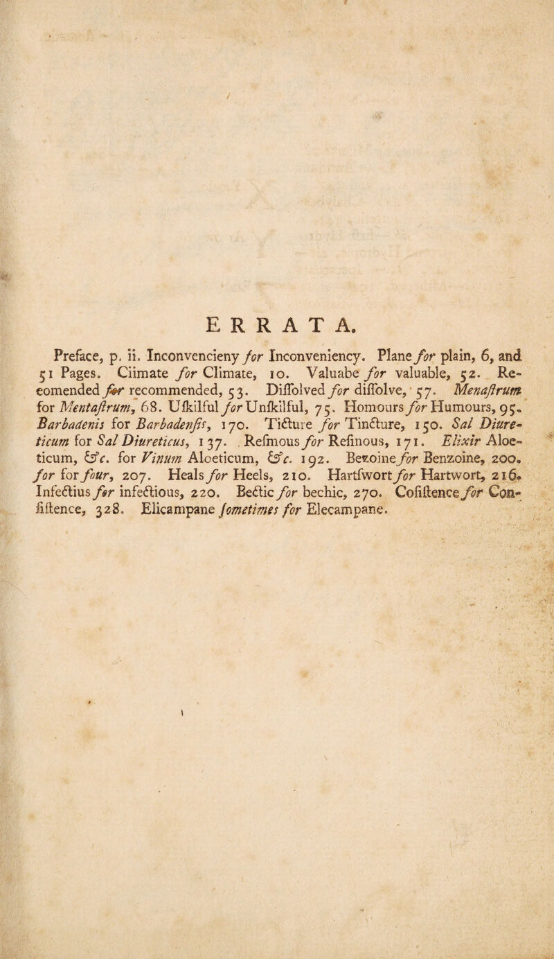 / ERRATA. Preface, p. ii. Inconvencieny for Inconveniency. Plane for plain, 6, and 51 Pages. Ciimate Climate, 10. Valnabevaluable, 52. Re- eomended for recommended, 53. Diffolved for diflblve, * 57. Menaflrum iox Merit aft rum, 68. Ulk.ilful/^?rUnlkllful, 75. Homours Humours, 95, Barbadenii for Barbadenfir, 170. Tifture for Tindlure, 150. Sal Diure^ ticum for Sal Diureticus, 137. , Refmous for Relinous, 171. Elixir Aloe- ticum, for Aloeticum, 192. Betzoiney^r Benzoine, 200. for for four, 207. Heals for Heels, 210. Hartfworty^or Hartwort, 216* Infedlius for infectious, 220. Bedic for bechic, 270. Collftencey^r Con¬ fidence, 328. Elicampane/i?r Elecampane.