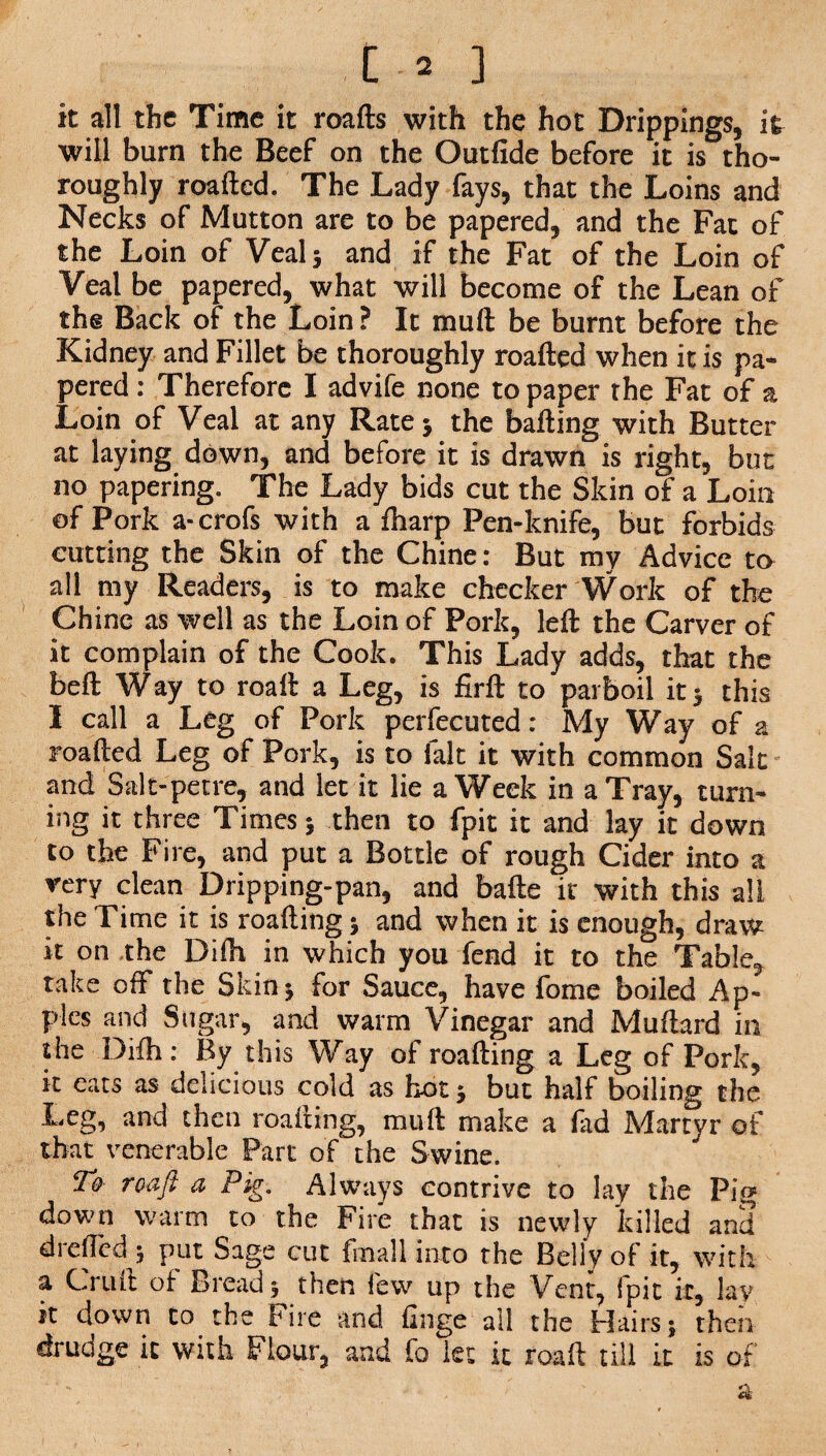 it all the Time it roafts with the hot Drippings, it will burn the Beef on the Outfide before it is tho¬ roughly roafted. The Lady fays, that the Loins and Necks of Mutton are to be papered, and the Fat of the Loin of Veal 5 and if the Fat of the Loin of Veal be papered, what will become of the Lean of the Back of the Loin ? It mull be burnt before the Kidney and Fillet be thoroughly roafted when it is pa¬ pered : Therefore I advife none to paper the Fat of a Loin of Veal at any Rate 5 the bailing with Butter at laying down, and before it is drawn is right, but no papering. The Lady bids cut the Skin of a Loin of Pork a-crofs with a fharp Pen-knife, but forbids cutting the Skin of the Chine: But my Advice to all my Readers, is to make checker Work of the Chine as well as the Loin of Pork, left the Carver of it complain of the Cook. This Lady adds, that the beft Way to roaft a Leg, is firft to parboil it 5 this I call a Leg of Pork perfecuted: My Way of a roafted Leg of Pork, is to fait it with common Salt and Salt-pet re, and let it lie a Week in a Tray, turn¬ ing it three Times; then to fpit it and lay it down to the Fire, and put a Bottle of rough Cider into a very clean Dripping-pan, and bade it with this all the Time it is roafting 5 and when it is enough, draw it on the Difti in which you fend it to the Table, take off the Skin j for Sauce, have fome boiled Ap¬ ples and Sugar, and warm Vinegar and Muftard in the Difti: By this Way of roafting a Leg of Pork, it eats as delicious cold as hot 5 but half boiling the Leg, and then roafting, mu ft make a fad Martyr of that venerable Part of the Swine. To roaft a Pig. Always contrive to lay the Pig down warm to the Fire that is newly killed and drefted 5 put Sage cut {mall into the Belly of it, with a Cruft of Bread 5 then few up the Vent, fpit it, lay it down to the Fire and finge all the Hairs j then drudge it with Flour, and fo let ft roaft till ft is of