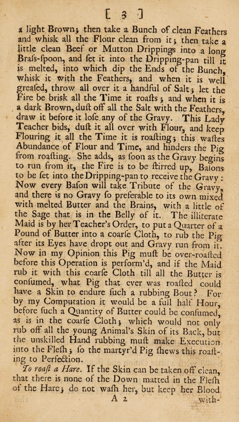 a light Brown; then take a Bunch of clean Feathers and whisk all the Flour clean from it ; then take a little clean Beef or Mutton Drippings into a long Brafs-fpoon, and fet.it into the Dripping-pan till it is melted, into which dip the Ends of the Bunch, whisk it with the Feathers, and when it is well greafed, throw all over it a handful of Salt ; let the Fire be brisk all the Time it roafts ; and when it is a dark Brown, duft off all the Salt with the Feathers draw it before it lofe any of the Gravy. This Lady Teacher bids, duft it all over with Flour, and keep Flouring it all the Time it is roafting; this waftes Abundance of Flour and Time, and hinders the Pig from roafting. She adds, as foon as the Gravy begins to run from it, the Fire is to be ftirred up, Balons to be fet into the Dripping-pan to receive the Gravy : Now every Bafon will take Tribute of the Gravy, and there is no Gravy fo preferable to its own mixed with melted Butter and the Brains, with a little of the Sage that is in the Belly of it. The illiterate Maid is by her Teacher’s Order, to put a Quarter of a Pound of Butter into a coarfe Cloth, to rub the Pig after its Eyes have dropt out and Gravy run from it. Now in my Opinion this Pig muft be over-roafted before this Operation is perform’d, and if the Maid rub it with this coarfe Cloth till all the Butter is confumed, . what Pig that ever was roafted could have a Skin to endure fuch a rubbing Bout ? For by my Computation it would be a full half Hour, before fuch a Quantity of Butter could be confumed, as is in the coarfe Cloth; which would not only rub off all the young Animal’s Skin of its Back, but the unskilled Hand rubbing muft make Execution into the Flelh; fo the martyr’d Pig fhews this roaft¬ ing to Perfection. To roaft a Hare. If the Skin can be taken off clean, that there is none of the Down matted in the Flefh of the Hare; do not wafh her, but keep her Blood A z ..with-