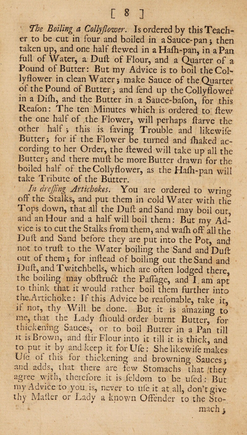 The Boiling a Colly flower. Is ordered by this Teach¬ er to be cut in four and boiled in a Sauce- pan * then taken up, and one half flowed in aHaffi~pan, in a Pan full of Water, a Dull of Flour, and a Quarter of a Pound of Butter: But my Advice is to boil the Col¬ ly flower in clean Water 5 make Sauce of the Quarter of the Pound of Butter 5 and fend up the Collyflower in a Difh, and the Butter in a Sauce-bafon, for this Reafon: The ten Minutes which is ordered to flew the one half of yhe Flower, will perhaps flarvc the other half > this is laving Trouble and like wife Butter 3 for if the Flower be turned and fhaked ac¬ cording to her Order, the flewed will take up all the Butters and there mull be more Butter drawn for the boiled half of the Collyflower, as the Hafh-pan will take Tribute of the Butter. ' In drefling Artichokes. You are ordered to wrincr off the Stalks, and put them in cold Water with the Tops down, that all the Duff and Sand may boil our, and an Hour and a half will boil them: But my Ad¬ vice is to cut the Stalks from them, and wafh off all the Duff and Sand before they are put into the Pot, and not to truft to the Water boiling the Sand and Duff out of them* for inflead of boiling out the Sand and Duff, and Twitchbells, which are often lodged there, the boiling may obftrudt the Paflage, and I. am apt to think that it would rather boil them further into the.Artichoke : If this Advice be reafonable, take it, if not, thy Will be done. But it is amazing to me, that the Lady fhould order burnt Butter, for thickening Sauces, or to boil Butter in a Pan till it is Brown, and ftir Flour into it till it is thick, and to put it by and keep it forUfe: She like wife makes Uie of this for thickening and browning Sauces $ and adds, that there are few Stomachs that /they agree with, therefore it is Jeldom to be ufedY But my Advice to you is, never to ufe.it at.all, don’t give thy Mailer or Lady a known Offender to the Sto¬ mach |