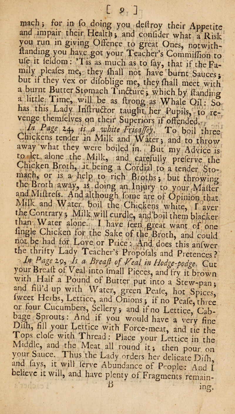 p ] mach; for in fo doing you dcilroy their Appetite and impair their Health j and confider what a Risk you run in giving Offence to great Ones, notwith- itanding you have got your Teacher’s Commiffion to uie it ieidom: ’'I is as much as to fay, that if the Fa¬ mily pleafes me, they lhall not have burnt Sauces* but if they vex or difoblige me, they fhall meet with a burnt Butter Stomach Tinaure^ which by landing a little Time, will be as ftrong as Whale Oil; So has this Lady Infiruftor taught her Pupils, to re¬ venge themfelves on their Superiors if offended. ^ Page y* is $ white Frkajtfef. To boil three Chickens tender in Milk and Watery and to throw away what they were boiled in. But my Advice is to let alone the Milk, and carefully preferve the Chicken Broth, it being a Cordial to a tender Sto- maeh, or is a help to rich Broths ; but throwing t tiS doing an.Injury to your Maher andMiftrefs. And although Tome are of Opinion that Milk and Water boil the Chickens white, F aver the Contrary 5 Milk, will curdle, and boil them blacker than Water alone. I have feen great want of one hngle Chicken for the Sake of the Broth, and could not be had for Love or Price: And does this anfwer the thrifty Lady Teacher’s Propofals and Pretences ? Iyl Page A a- Breaft of Veal in Hodge-podge. Cut your Bread of Veal into imall Pieces, and fry it brown with Half a Pound of Butter put into a Stew-pan- and fill’d up with Water, green Peale, hot Spices’ fweet Herbs, Lettice, and Onions 5 if no Peafe 'three or four Cucumbers, Selleryj and if no Lettice, Cab- bage Sprouts: And if you would have a very fine Difh, fill your Lettice with Force-meat, and tie the AA0?ff,Cl°re 711}1 Tilread: Place your Lettice in the Middle, and the Meat all round it; then pour on yom Sauce. Thus the Lady orders her delicate Difh and fays, it will lerve Abundance of People: And I believe it will, and have plenty of Fragments remain- H A J mrr