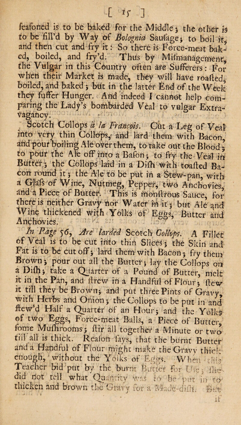 feafoned is to be baked for the Middle} the other is to be fill’d by Way of Bolognia Saufage; to boil it and then cut and fry it: So there is Force-meat bak¬ ed, boiled, and fry d. Thus by MifmaOagcmenr, the Vulgar in this Country often are Sufferers: For wheti their Market is made, they will have roafled, boiled, and baked ; but in the latter End of the Week they fuffer Hunger. And indeed I cannot help com¬ paring the Lady’s bombarded Veal to vulgar Extra¬ vagancy. Scotch Collops a la Francois. Cut a Leg of Veal into very thin Collops,' and lard them with Bacon and pouf boiling Ale over them, to take out the Blood • to pour the Ale off into a Bafon; to fry the Veal in Butter} the Collops laid in a Dilh with toafled Ba¬ con round it; the Ale to be put in a Stew-pan, with a Glafs of Wine, Nutmeg, Pepper, two Anchovies, and a Piece of Butter. This is monllrous Sauce, for there is neither Gravy nor Water in it; but AlOand Wine thickened with Yolks of Eggs, Butter and Anchovies. In Page 56, Are larded Scotch Collops. A Fillet of Veal is to be cut info thin Slices; the Skin and Fat is to be cutoff; lard them with Bacon; fry them Brown; pour out all the Butter; lay the Collops on a Dilh; take a Quarter of a Pound of Butter, melt it in the Pan, and drew in a Handful of Flour; Hew it till they be Brown; and put three Pints of Gravy with Herbs and Onion; the Collops to be put in and ftew’d Half a Quarter of an Hour; and the Yolks of two Eggs, Force-meat Balls, a Piece of Butter, fome Mufhrooms; ftir all together a Minute or two till all is thick. Realon lays, that the burnt Butter and a Handful of FloUr might make the Gravy thick enough, without the Yolks of Eggs. When fri Teacher bid put by the burnt Butter for life; ife- did not tell what Quantity w s to be put in to thicken and brown the Gravy for a Made-difh, But