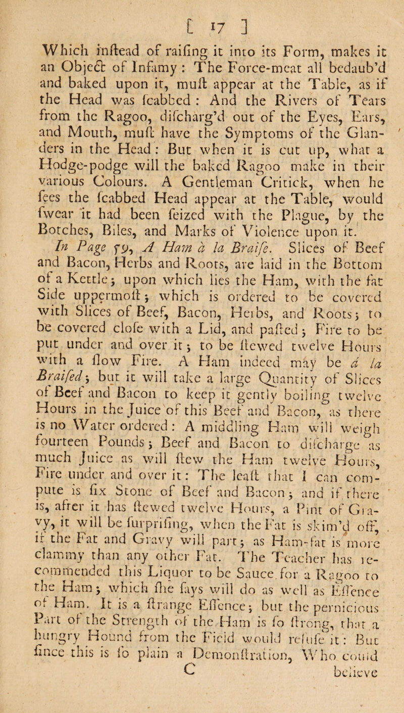 Which in head of railing it into its Form, makes it an Objefb of Infamy : The Force-meat all bedaub’d and baked upon it, mull appear at the Table, as if the Head was (cabbed : And the Rivers of Tears from the Ragoo, di (charg’d out of the Eyes, Ears, and Mouth, mull have the Symptoms of the Glan¬ ders in the Head : But when it is cut up, what a Hodge-podge will the baked Ragoo make in their various Colours. A Gentleman Critick, when he fees the fcabbed Head appear at the Table, would fwcar it had been feized with the Plague, by the Botches, Biles, and Marks of Violence upon it. In Page f^, A Ham a la Braife. Slices of Beef and Bacon, Herbs and Roots, are laid in the Bottom of a Kettle 3 upon which lies the Ham, with the fat Side uppermoft} which is ordered to be covered with Slices of Beef, Bacon, Herbs, and Roots 5 to be covered clofe with a Lid, and palled 3 Fire to be put under and over it 3 to be Hewed twelve Hours with a flow Fire. A Ham indeed may be d la Braifedy but it will take a large Quantity of Slices of Beef and Bacon to keep it gently boiling twelve Hours in the Juice of this Beef and Bacon,°as there is no Water ordered: A middling Ham will weigh fourteen Pounds 3 Beef and Bacon to difeharge as much Juice as will Hew the Ham twelve Hours, Fire under and over it: The lead that I can com¬ pute is fix Stone of Beef and Bacon 3 and if there is, after it has Hewed twelve Hours, a Pint of Gra¬ vy, it will be furprifing, when the Fat is skim’J oft, ir the Fat and Gravy will part 3 as Ham-fat is more clammy than any other Fat. The Teacher has re¬ commended this Liquor to be Sauce for a Ragoo to the Ham 3 which Hie fays will do as well as Eficnce of Ham. It is a ft range Eficnce 3 but the pernicious Fait or the Strength of the Ham is (o firong, that a hungry Hound from the Field would refufe it: But fince this is fo plain a Demonftration, Who. con id G believe