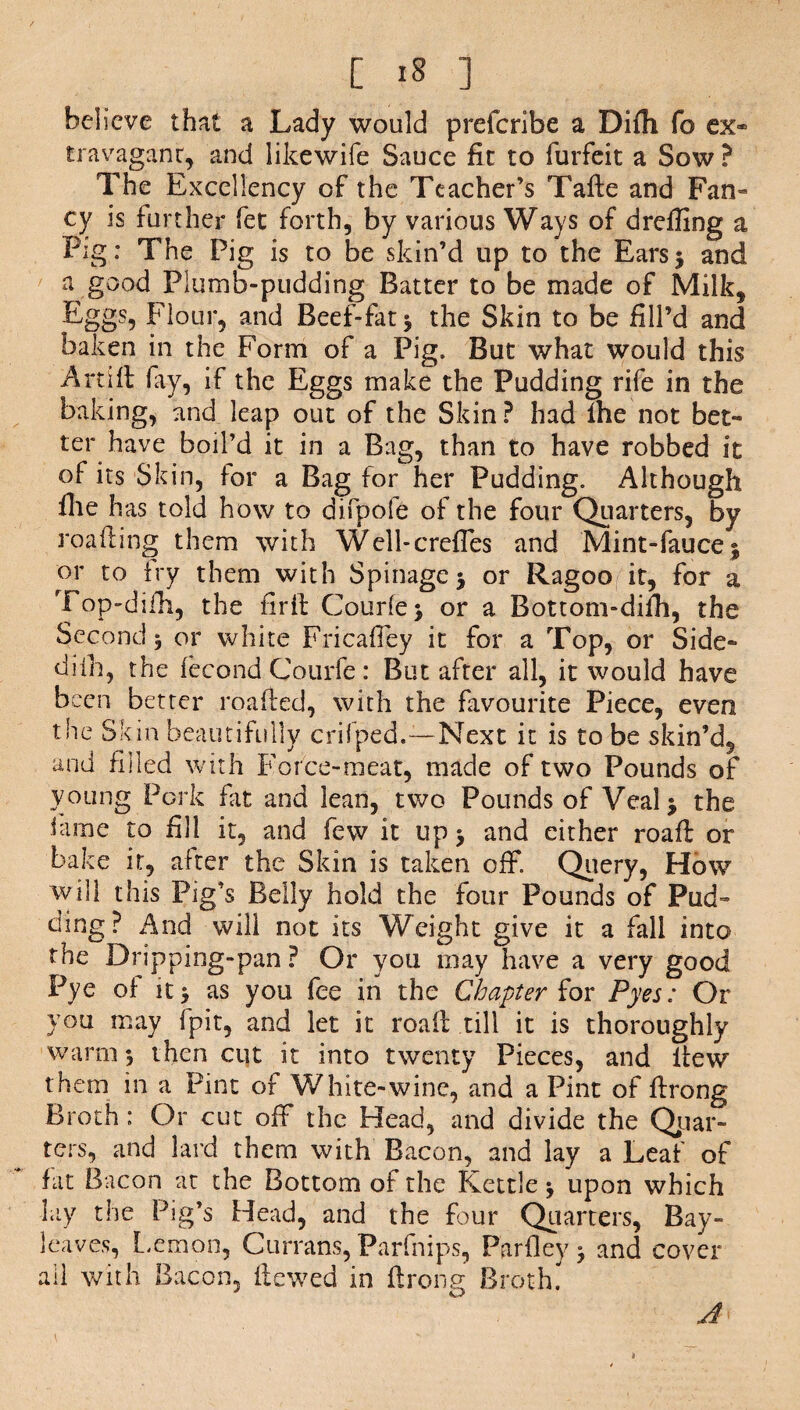 believe that a Lady would preferibe a Difh fo ex* travagant, and likewife Sauce fit to forfeit a Sow ? The Excellency of the Teacher’s Tafte and Fan* cy is further fet forth, by various Ways of drefling a Fig: The Pig is to be skin’d up to the Ears5 and a good Plumb-pudding Batter to be made of Milk, Eggs, Flour, and Beef-fat * the Skin to be fill’d and baken in the Form of a Pig. But what would this A rtf ft fay, if the Eggs make the Pudding rife in the baking, and leap out of the Skin? had Ihe not bet-* ter have boil’d it in a Bag, than to have robbed it of its Skin, for a Bag for her Pudding. Although Ihe has told how to difpofe of the four Quarters, by roafling them with Well-crefles and Mint-fauce j or to fry them with Spinagcj or Ragoo it, for a Top-dilli, the firil Courier or a Bottom-difh, the Second 5 or white Fricafley it for a Top, or Side* difh, the fecond Courfe: But after all, it would have been better roafied, with the favourite Piece, even the Skin beautifully crifped.-—Next it is to be skin’d, and filled with Force-meat, made of two Pounds of young Pork fit and lean, two Pounds of Veal> the lame to fill it, and few it up > and either roaft or bake it, after the Skin is taken off. Query, How will this Pig’s Belly hold the four Pounds of Pud¬ ding? And will not its Weight give it a fall into the Dripping-pan ? Or you may have a very good Pye of as you fee in the Chapter for Pyes: Or you may Ipit, and let it roaft till it is thoroughly warm *, then cut it into twenty Pieces, and lfew them in a Pint of White-wine, and a Pint of ffrong Broth: Or cut off the Head, and divide the Quar¬ ters, and lard them with Bacon, and lay a Leaf of fat Bacon at the Bottom of the Kettle * upon which lay the Pig’s Head, and the four Quarters, Bay- leaves, Lemon, Currans, Parfnips, Parfley 3 and cover all with Bacon, Hewed in flrong Broth'