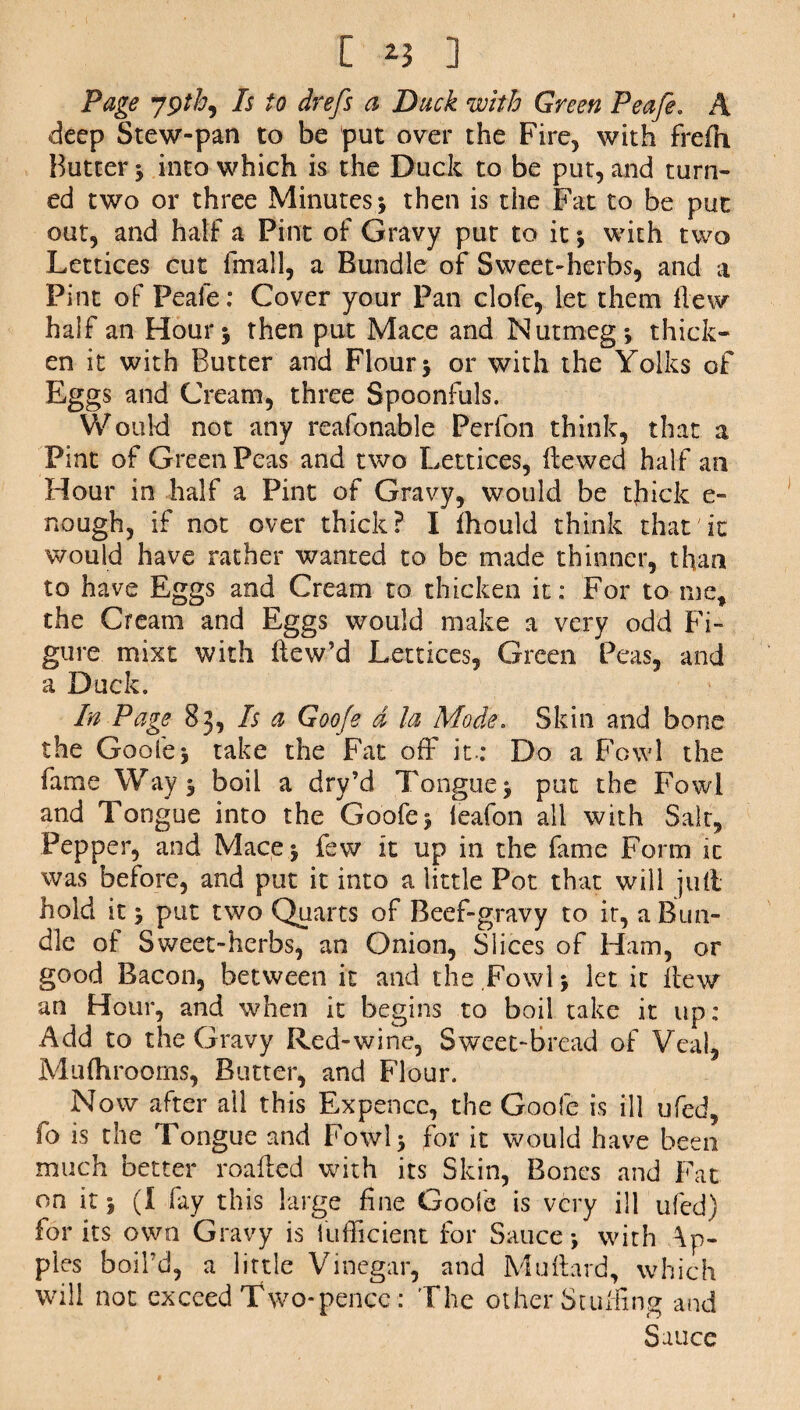 [ ] Page 79th, Is to drefs a Duck with Green Peafe. A deep Stew-pan to be put over the Fire, with frefh Butter ; into which is the Duck to be put, and turn¬ ed two or three Minutes-, then is the Fat to be put out, and half a Pint of Gravy put to it with two Lettices cut fmall, a Bundle of Sweet-herbs, and a Pint of Peafe: Cover your Pan clofe, let them hew half an Hour ; then put Mace and Nutmeg; thick¬ en it with Butter and Flour; or with the Yolks of Eggs and Cream, three Spoonfuls. Would not any reafonable Perfon think, that a Pint of Green Peas and two Lettices, Hewed half an Hour in half a Pint of Gravy, would be thick e- nough, if not over thick? I ihould think that it would have rather wanted to be made thinner, than to have Eggs and Cream to thicken it: For to me, the Cream and Eggs would make a very odd Fi¬ gure mixt with Hew’d Lettices, Green Peas, and a Duck. In Page 83, Is a Goofe d la Mode. Skin and bone the Goofe; take the Fat off it.* Do a Fowl the fame Way; boil a dry’d Tongue; put the Fowl and Tongue into the Goofe; leafon all with Salt, Pepper, and Mace; few it up in the fame Form it was before, and put it into a little Pot that will juit hold it; put two Quarts of Beef-gravy to it, a Bun¬ dle of Sweet-herbs, an Onion, Slices of Ham, or good Bacon, between it and the Fowl; let it Hew an Hour, and when it begins to boil take it up: Add to the Gravy Red-wine, Sweet-Bread of Veal, Muflirooms, Butter, and Flour. Now after all this Expencc, the Goofe is ill ufed, fo is the Tongue and Fowl; for it would have been much better roafted with its Skin, Bones and Fat on it; (I fay this large fine Goofe is very ill ufed) for its own Gravy is fufficient for Sauce; with Ap¬ ples boil’d, a little Vinegar, and MuHard, which will not exceed Two-pence: The other Stuffing and Sauce