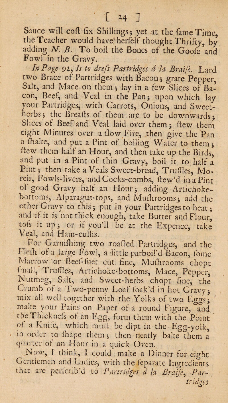 'Em] Sauce will cod fix Shillings; yet at the fame Time, the Teacher would haveMierielf thought Thrifty, by adding N. B. To boil the Bones of the Goofe?and Fowl in the Gravy. In Page 92, Is to drefs Partridges d la Braife. Lard two Brace of Partridges with Bacon; grate Pepper Salt, and Mace on them; lay in a few Slices of Ba¬ con, Beef, and Veal in the Pan; upon which lay your Partridges, with Carrots, Onions, and Sweet- herbs; the Breads of them are to be downwards; Shces of Beef and Veal laid over them; dew them eight Minutes over a flow Fire, then give the Pan a fhake, and put a Pint of boiling Water to them; itew them half an Hour, and then take up the Birds, and put in a Pint of thin Gravy, boil it to haif a Pint; then take a Veals Sweet-bread, Trudies, Mo¬ rels, Fowls-livers, and Cocks-combs, dew’d in a Pint of good Gravy half an Hour; adding Artichoke- bottoms, Afparagus-tops, and Mufhrooms; add the other Gravy to this; put in your Partridges to heat; and if it is not thick enough, take Butter and Flour, tofs it up; or if you’ll be at the Expence, take Veal, and Ham-culiis. For Garnifhing two roaded Partridges, and the Plefh of a large Fowl, a little parboil’d Bacon, fome Marrow or Beef-diet cut fine, Mufhrooms chopt final!, Trudies, Artichoke-bottoms, Mace, Pepper, Nutmeg, Salt, and Sweet-herbs chopt fine, the Crumb of a Two-penny Loaf leak’d in hot Gravy; mix all well together with the Yolks of two Eggs; make your Pains on Paper of a round Figure, and theThicknefs of an Egg, form them with the Point of a Knife, which mud be dipt in the Egg-yolk, * in order to diape them; then neatly bake them a quarter of an Hour in a quick Oven. Now, I think, 1 could make a Dinner for eight Gentlemen and Ladies, with the feparate Ingredients that arc perlcrib’d to Partridges d la Braife, Par¬ tridges