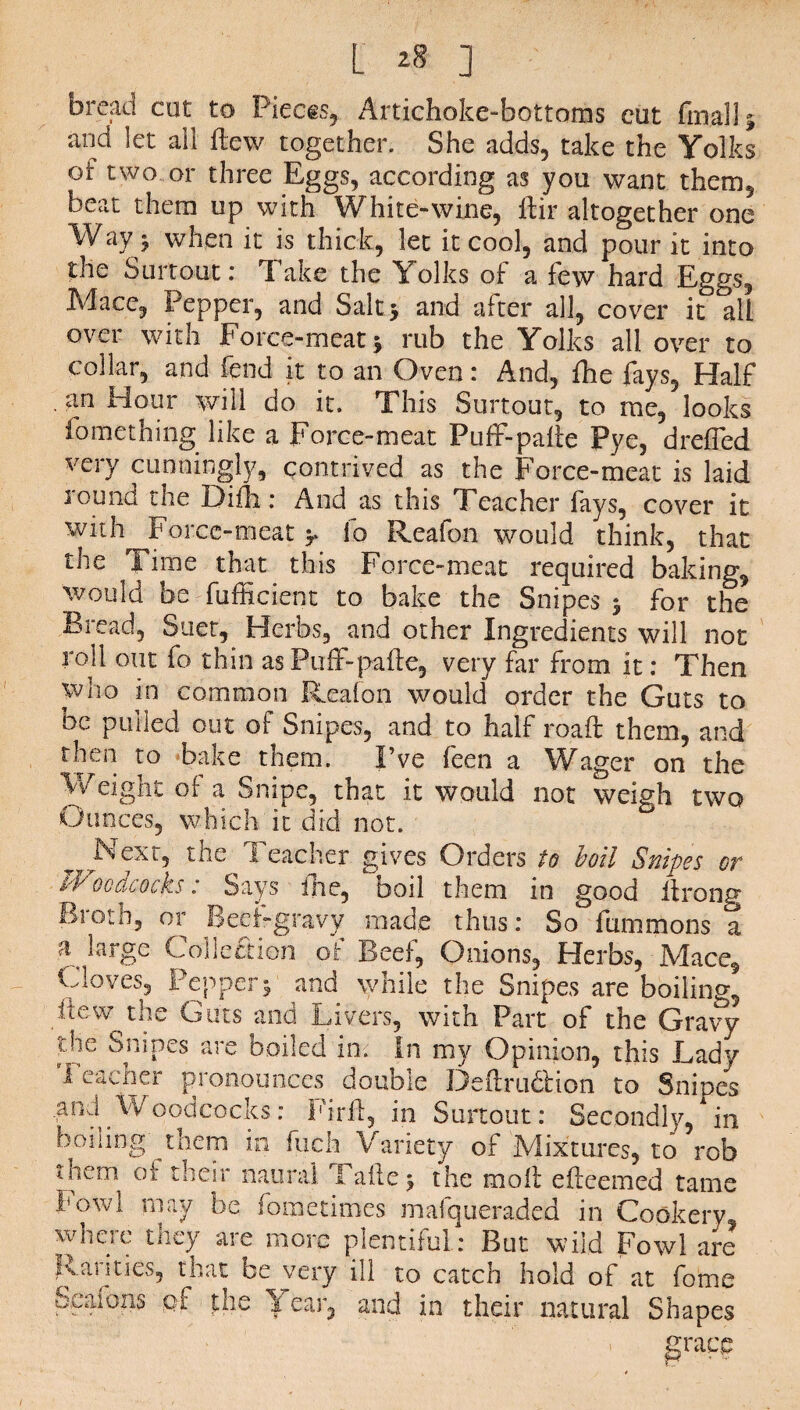 bread cut to Pieces, Artichoke-bottoms cut finally and let all flew together. She adds, take the Yolks of two or three Eggs, according as you want them, beat them up with White-wine, dir altogether one Way 5 when it is thick, let it cool, and pour it into the Surtout: Take the Yolks of a few hard Eggs, Mace, Pepper, and Salt5 and after all, cover it all over with Force-meat 5 rub the Yolks all over to collar, and fend it to an Oven: And, Ihe fays. Half an Hour will do it. This Surtout, to me, looks fomething like a Force-meat Puff-patte Pye, dreffed very cunningly, contrived as the Force-meat is laid sound the Difh: And as this Teacher fays, cover it with Force-meat > lo Reafon would think, that the Time that this Force-meat required baking, would be fufficient to bake the Snipes $ for the Bread, Suet, Herbs, and other Ingredients will not rod out fo thin as PufF-pade, very far from it: Then who in common Reafon would order the Guts to be pulled out of Snipes, and to half road: them, and then to bake them. I’ve feen a Wager on the Weight of a Snipe, that it would not weigh two Ounces, which it did not. ^ Next, the Teacher gives Orders to boil Snipes or *Vocdcoch: Says ihe, Doil them in good drong Biotn, or Beef-gravy made thus: So fummons a T fqrge Collection of Beef, Onions, Herbs, Mace, Cloves, Pepper5 and while the Snipes are boiling, Few the Guts and Livers, with Part of the Gravy ;^e ^n*Pes are boiled in: In my Opinion, this Lady 1 eacner pronounces double Dedrudlion to Snipes md'Woodcocks: Pird, in Surtout: Secondly, in boning them in ftich Variety of Mixtures, to rob uiem of their naural Fade 5 the molt edeemed tame Fowl may be fometimes malqueraded m Cookery, where tney are more plentiful: But wild Fowl are Rarities, that be very ill to catch hold of at fome Scafons cf the Year, and in their natural Shapes grace