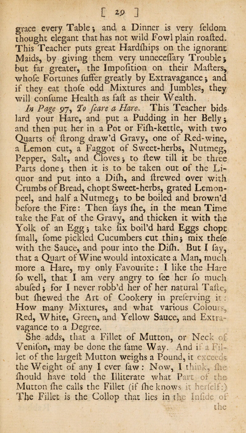 [ ] grace every Table; and a Dinner is very feldorn thought elegant that has not wild Fowl plain roafied. This Teacher puts great Hardrtiips on the ignorant Maids, by giving them very unneceflary Trouble j but far greater, the Impofition on their Mailers, whofe Fortunes fuffer greatly by Extravagance; and if they eat thofe odd Mixtures and Jumbles, they will confume Health as fall as their Wealth. In Page 97, 5Vo [care a Hare. This Teacher bids lard your Hare, and put a Pudding in her Belly 5 and then put her in a Pot or Fifti-kettle, with two Quarts of lirong draw’d Gravy, one of Red-wine, a Lemon cut, a Faggot of Sweet-herbs, Nutmeg, Pepper, Salt, and Cloves ; to iiew till it be three Parts done* then it is to be taken out of the Li¬ quor and put into a Dilh, and llrewed over with Crumbs of Bread, chopt Sweet-herbs, grated Lemon- peel, and half a Nutmeg; to be boiled and brown’d before the Fire: Then fays Ihe, in the mean Time take the Fat of the Gravy, and thicken it with the Yolk of an Egg; take fix boil’d hard Eggs chopt fmall, fome pickled Cucumbers cut thin; mix thefe with the Sauce, and pour into the Dilh. But I fay, that a Quart of Wine would intoxicate a Man, much more a Hare, my only Favourite: I like the Hare fo well, that I am very angry to fee her fo much abufed; for I never robb’d her of her natural Take, but Ihe wed the Art of Cookery in preferving it : How many Mixtures, and what various Colours, Red, White, Green, and Yellow Sauce, and Extra¬ vagance to a Degree, She adds, that a Fillet of Mutton, or Neck of Venifon, may be done the fame Way. And if a Fil¬ let of the largeft Mutton weighs a Pound, it exceeds the Weight of any I ever faw : Now, I think, ihe Ihould have told the Illiterate what Part of the- Mutton Hie calls the Fillet (if file knows it herfelf:) Tfie Fillet is the Collop that lies in the Infide of