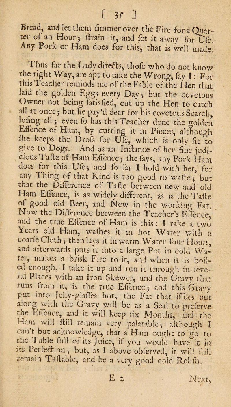 Bread, and let them fimmer over the Fire for a Quar¬ ter of an Hour j firain it, and fet it away forOfe. Any Pork or Ham does for this, that is well made, ^ Thus far the Lady diredts, thofe who do not know the right Way, are apt to take the Wrong, fay I: For this Teacher reminds me of the Fable of the Hen that laid the golden Eggs every Day 5 but the covetous Owner not being fatisfied, cut up the Hen to catch all at once 3 but he pay’d dear for his covetous Search, loling all ^ even fo has this Teacher done the golden EfTence of Ham, by cutting it in Pieces, although file keeps the Drofs for Ule, which is only fit to give to Dogs. And as an Infiance of her fine judi¬ cious Tafie of Ham Efience 3 Hie fays, any Pork Ham does for this Ufe^ and fo far I hold with her, for any Thing of that Kind is too good to waflej but that the Difference of Tafie between new and old Ham Efience, is as widely different, as is the Tafie of good old Beer, and New in the working Fat. Now the Difference between the Teacher’s Efience, and the true Efience of Ham is this: 1 take a two Years old Ham, wafhes it in hot Water with a coarfe Cloth $ then lays it in warm Water four Hours, and afterwards puts it into a large Pot in cold Wa¬ ter, makes a brisk Fire to it, and when it is boil¬ ed enough, I take it up and run it through in feve- ral Places with an Iron Skewer, and the Gravy that runs from it, is the true Efience 5 and this Gravy put into Jelly-glades hot, the Fat that ifiiies out along with the Gravy will be as a Seal to p refer ve tne Efience, and it will keep fix Months, and the Ham will fiill remain very palatable * although I can t but acknowledge, that a Ham ought to go to the Table full of its Juice, if you would have it in its Perfection -f but, as I above obferved, it will fiill remain Tafiable, and be a very good cold Relilh, E z Next,