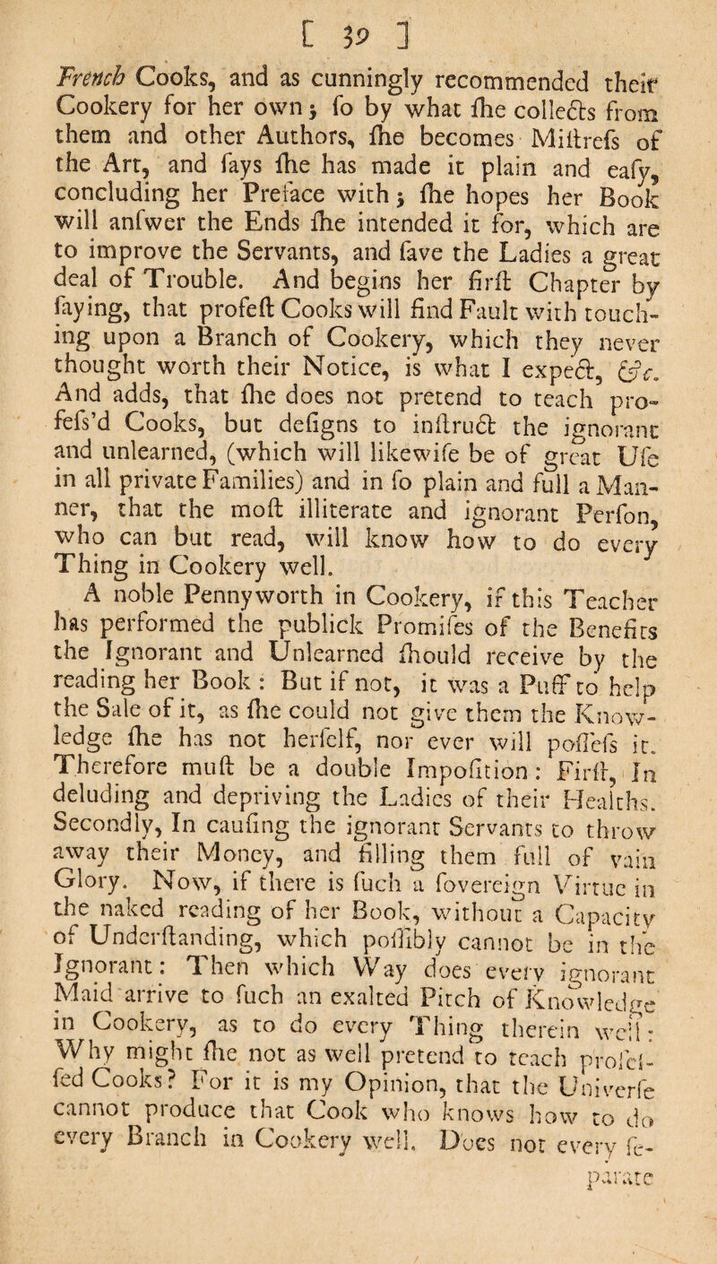 Trench Cooks, and as cunningly recommended their Cookery for her own * fo by what fhe collects from them and other Authors, the becomes • Mi It refs of the Art, and fays fhe has made it plain and eafv, concluding her Preface with j fhe hopes her Book will anfwer the Ends fhe intended it for, which are to improve the Servants, and fave the Ladies a great deal of Trouble. And begins her firft Chapter by faying, that profeft Cooks will find Fault with touch¬ ing upon a Branch of Cookery, which they never thought worth their Notice, is what I expecf, &c. And adds, that fhe does not pretend to teach pro- fefs’d Cooks, but defigns to inilrudl the ignorant and unlearned, (which will likewife be of great Ufe in all private Families) and in fo plain and full a Man¬ ner, that the moft illiterate and ignorant Perfon, who can but read, will know how to do every Thing in Cookery well. A noble Pennyworth in Cookery, if this Teacher has performed the publick Promifcs of the Benefits the Ignorant and Unlearned fhould receive by the reading her Book : But if not, it was a Puff to help the Sale of it, as fhe could not give them the Know¬ ledge fhe has not herfelf, nor ever will paffefs it. Therefore muft be a double Impolition: Fir ft, In deluding and depriving the Ladies of their Healths. Secondly, In caufing the ignorant Servants to throw away their Money, and filling them full of vain Glory. Now, if there is fuch a fovereign Virtue in the naked reading of her Book, without a Capacity of Underftanding, which poffibly cannot be in the Ignorant : Then which Way does every ignorant Maid arrive to fuch an exalted Pitch of Knowledge in Cookery, as to do every Thing therein well: Why might file not as well pretend to teach profd- fed Cooks? For it is my Opinion, that the Univerfe cannot pioduce tnat Cook who Knows how to do every Branch in Cookery well. Docs not every fe- pa rate