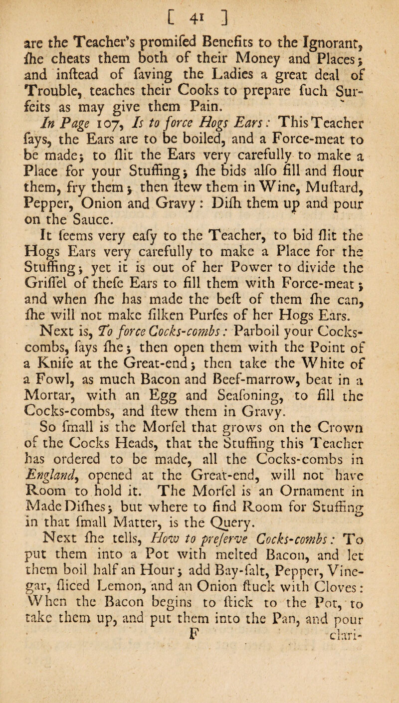 [ 4« ] are the Teacher’s promifed Benefits to the Ignorant, fhe cheats them both of their Money and Places * and inftead of faving the Ladies a great deal of Trouble, teaches their Cooks to prepare fuch Sur¬ feits as may give them Pain. In Page 107, Is to force Bogs Ears: This Teacher fays, the Ears are to be boiled, and a Force-meat to be made* to flit the Ears very carefully to make a Place for your Stuffing * fhe bids alfo fill and flour them, fry them * then fiew them in Wine, Muftard, Pepper, Onion and Gravy : Difh them up and pour on the Sauce. It feems very eafy to the Teacher, to bid flit the Hogs Ears very carefully to make a Place for the Stuffing* yet it is out of her Power to divide the Griflel of thefe Ears to fill them with Force-meat * and when fhe has made the be ft of them fhe can, fhe will not make filken Purfes of her Hogs Ears. Next is, T1 force Cocks-combs: Parboil your Cocks¬ combs, fays fhe* then open them with the Point of a Knife at the Great-end* then take the White of a Fowl, as much Bacon and Beef-marrow, beat in a Mortar, with an Egg and Seafoning, to fill the Cocks-combs, and ftew them in Gravy. So frnall is the Morfel that grows on the Crown of the Cocks Heads, that the Stuffing this Teacher has ordered to be made, all the Cocks-combs in England, opened at the Great-end, will not have Room to hold it. The Morfel is an Ornament in MadeDifhes* but where to find Room for Stuffing in that fmall Matter, is the Query. Next fhe tells, How to prejerve Cocks-combs: To put them into a Pot with melted Bacon, and let them boil half an Hour* add Bay-falt, Pepper, Vine¬ gar, fliced Lemon, and an Onion ftuck with Cloves : When the Bacon begins to flick to the Pot, to take them up, and put them into the Pan, and pour