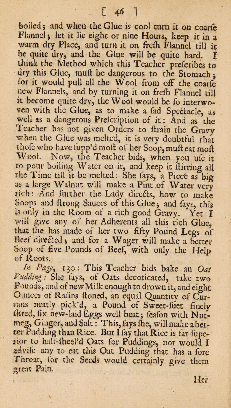 boiled} and when the Glue is cool turn it on coarfe Flannel * let it lie eight or nine Hours, keep it in a warm dry Place, and turn it on freih Flannel till it be quite dry, and the Glue will be quite hard. I think the Method which this Teacher prefcribes to dry this Glue, muft be dangerous to the Stomach 5 for it would pull all the Wool from off the coarfe new Flannels, and by turning it on frefh Flannel till it become quite dry, the Wool would be fo interwo¬ ven with the Glue, as to make a fad Spectacle, as well as a dangerous Prefcription of it; And as the Teacher has not given Orders to ftmin the Gravy when the Glue was melted, it is very doubtful that thofe who have fupp’d mod of her Soop, muft eat moft Woof Now, the Teacher bids, when you ufe it to pour boiling Water on it, and keep it ftirring all the Time till it be melted : She fays, a Piece as big as a large Walnut will make a Pint of Water very rich: And further the Lady direfts, how to make Soops and ftrong Sauces of this Glue ; and fays, this is only in the Room of a rich good Gravy. Yet I will give any of her Adherents all this rich Glue, that fhe has made of her two fifty Pound Legs of Beef directed ; and for a Wager will make a better Soop of five Pounds of Beef, with only the Help of Roots. In Page, 130: This Teacher bids bake an Oat Pudding: She fays, of Oats decoticated, take two Pounds, and of newMilk enough to drown it, and eight Ounces of Rafins ftoned, an equal Quantity of Cur¬ rans neatly pick’d, a Pound of Sweet-fuet finely Hired, fix new-laid Eggs well beat; feafon with Nut¬ meg, Ginger, and Salt: This, fays ftie, will make a bet¬ ter Pudding than Rice. But I fay that Rice is far fupe¬ ri or to half-fheel’d Oats for Puddings, nor would I sdvife any to eat this Oat Pudding that has a fore Th roar, for the Seeds would certainly give them great Pain. Her