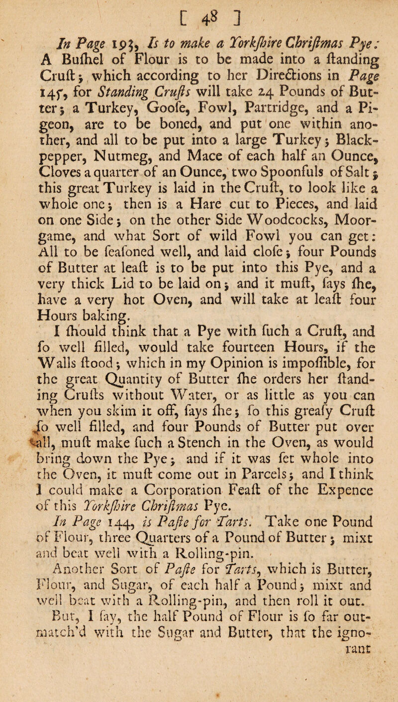 In Page 19$, Is to make a Yorkjhire Chriftmas Pye; A Bufhel of Flour is to be made into a landing Cruft * which according to her Directions in Page I4f, for Standing Crufts will take 24 Pounds of But¬ ter 5 a Turkey, Goofe, Fowl, Partridge, and a Pi¬ geon, are to be boned, and put one within ano¬ ther, and all to be put into a large Turkey > Black- pepper, Nutmeg, and Mace of each half an Ounce, Cloves a quarter of an Ounce, two Spoonfuls of Salt $ this great Turkey is laid in the Cruft, to look like a whole one > then is a Hare cut to Pieces, and laid on one Side 5 on the other Side Woodcocks, Moor- game, and what Sort of wild Fowl you can get: All to be feafoned well, and laid clofe % four Pounds of Butter at leaft is to be put into this Pye, and a very thick Lid to be laid on j and it muft, fays fhe, have a very hot Oven, and will take at leaft four Hours baking. I fttould think that a Pye with fuch a Cruft, and fo well filled, would take fourteen Hours, if the Walls flood *, which in my Opinion is impoffible, for the great Quantity of Butter fhe orders her Hand¬ ing Crufts without Water, or as little as you can 'when you skim it off, lays fliej fo this greafy Cruft 4b well filled, and four Pounds of Butter put over -all, muft make fuch a Stench in the Oven, as would bring down the Pye j and if it was fet whole into the Oven, it muft come out in Parcels 5 and I think I could make a Corporation Feaft of the Expence of this Yorkjhire Chriftmas Pye. In Page 144, is Pafte for Parts. Take one Pound of Flour, three Quarters of a Pound of Butter $ mixt and beat well with a Rolling-pin. Another Sort of Pafte for Parts, which is Butter, Flour, and Sugar, of each half a Pounds mixt and well beat with a Rolling-pin, and then roll it out. But, I fay, the half Pound of Flour is fo far out¬ match’d with the Sugar and Butter, that the igno¬ rant