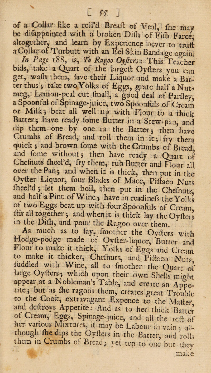 of a Collar like a roll’d Bread; of Veal, fhe may be difappointed with a broken Diih of Fifh Farce altogether, and learn by Experience never to truft a Collar of Turbutt with an Eel Skin Bandage again. In Page x88, is, To Ragoo Oyfters: This Teacher bids, take a Quart of the iargeft Oyfters you can get, wa£h them, fave their Liquor and make a Bat¬ ter thus 5 take two Yolks of Eggs, grate half a Nut¬ meg, Lemon-peal cut fmall, a good deal of Parfley a Spoonful of Spinage-juice, two Spoonfuls of Cream or Milk ; beat all well up with Flour to a thick Batter; have ready fome Butter in a Stew-pan, and dip them one by one in the Batter; then have Crumbs of Bread, and roll them in it; fry them quick ; and brown fome with the Crumbs of Bread and fome without; then have ready a Quart of Chefnuts fheel’d, fry them, rub Butter and Flour all over the Pan; and when it is thick, then put in the Oyfter Liquor, four Blades of Mace, Piftaco Nuts fheel’d ; let them boil, then put in the Chefnuts and half a Pint of Wine; have in readinefs the Yolks of two Eggs beat up with four Spoonfuls of Cream ibr all together; and when it is thick lay the Oyfters in the Dilh, and pour the Ragoo over them. As much as to fay, fmother the Oyfters with Hodge-podge made of Oyfter-liquor, Butter and Flour to make it thick. Yolks of Eggs and Cream to maite it thicker, Chefnuts, and Piftaco Nuts fuddled with Wine, all to fmother the Quart of large Oyfters; which upon their own Shells might ■appear at a Nobleman’s Table, and create an Appe¬ tite ; but as fhe ragoos them, creates great Trouble to the Cook, extravagant Expence to the Mailer and deftroys Appetite: And as to her thick Batter of Cream, Eggs, Spinage-juice, and all the reft of nor various Mixtures, it may be Labour in vain • al¬ though file dips the Oyfters in the Batter, and ’rolls them in Crumbs of Breads yet ten to one but thev j make