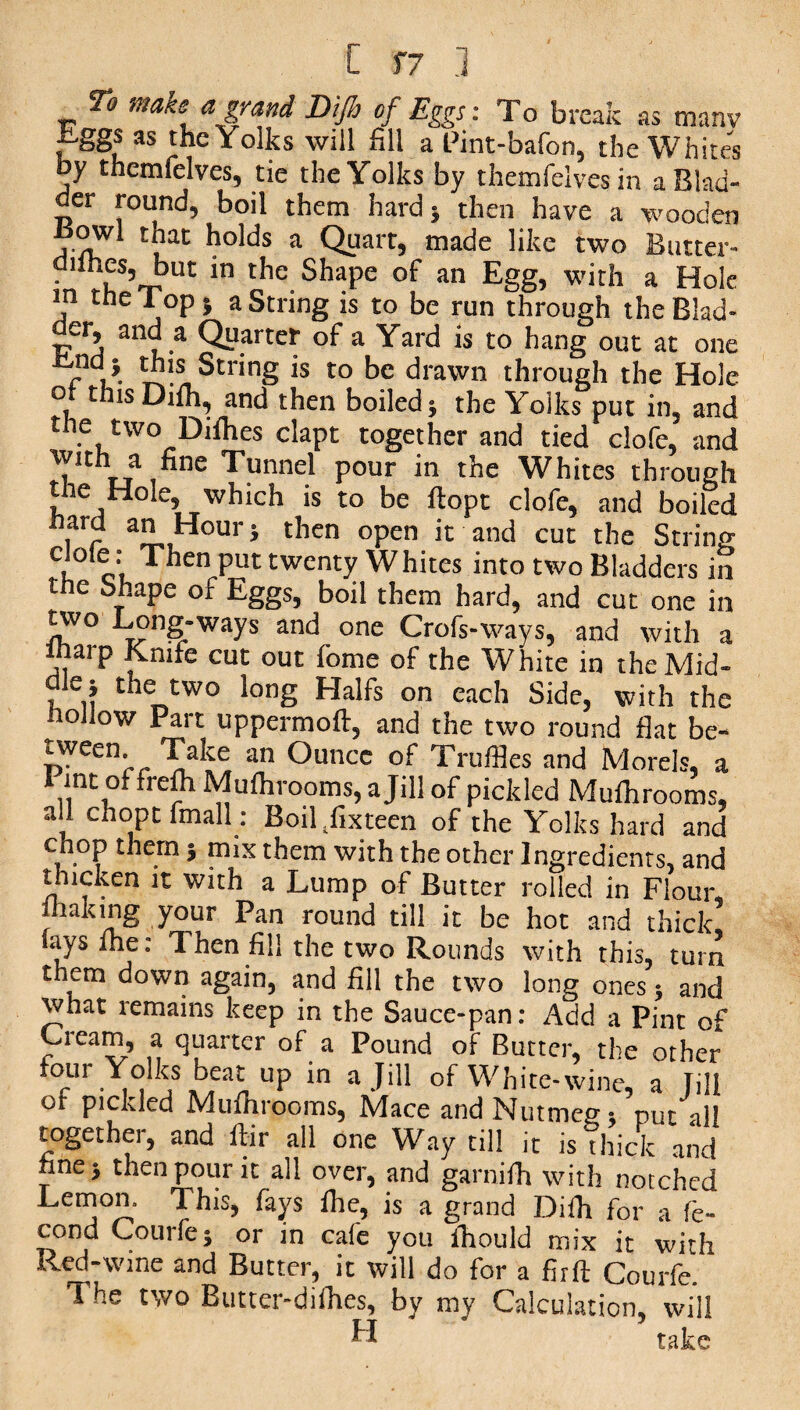 To make a grand Difh of Eggs: To break as manv Eggs as the Yolks will fill a Pint-bafon, the Whites by themfelves, tie the Yolks by themfelvesin a Blad¬ der round, boil them hard} then have a wooden n nT1 *?°^s a Ol?art5 ma(^e like two Butter- ddhes, but in the Shape of an Egg, with a Hole m the Top} a String is to be run through theBlad- der, and a Quarter of a Yard is to hang out at one cu- String is to be drawn through the Hole , tnis Difh, and then boiled} the Yolks put in, and the two Difhes clapt together and tied clofe, and wtth a fine Tunnel pour in the Whites through the Hole, which is to be flopt clofe, and boiled ir a” , our 5 then °Pen it and cut the String n oi.Then Put twenty Whites into two Bladders in the Shape of Eggs, boil them hard, and cut one in two Long-ways and one Crofs-ways, and with a lharp Knife cut out fome of the White in the Mid- , the two long Halfs on each Side, with the hollow Part uppermoft, and the two round flat be- tween Take an Ounce of Truffles and Morels, a Pmt offrefltMufhroomSjajill of pickled Mufhrooms, all chopt fmall: Boil/ixteen of the Yolks hard and chop them} mix them with the other Ingredients, and thicken it with a Lump of Butter rolled in Flour, making your Pan round till it be hot and thick fays lhe: Then fill the two Rounds with this, turn them down again, and fill the two long ones} and what remains keep in the Sauce-pan: Add a Pint of Cream, a quarter of a Pound of Butter, the other four Yolks beat up in a Jill of White -wine, a Till or pickled Mufhrooms, Mace and Nutmeg * put all together, and ftir all one Way till it is Thick and fine} then pour it all over, and garnifh with notched Lemon. This, fays fhe, is a grand Difh for a fe- cond Courfe; or in cafe you fhould mix it with Red-wine and Butter, it will do for a firft Courfe. The two Butter-diihes, by my Calculation, will U take