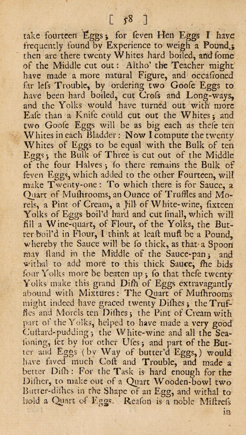 L fS ] , . take fourteen Tggsj for feven Hen Eggs I have frequently found by Experience to weigh a Poundj then are there twenty Whites hard boiled, andfome of the Middle cut out: Altho’ the Teacher might have made a more natural Figure, and occafioned far lefs Trouble, by ordering two Goofe Eggs to have been hard boiled, cut Crofs and Long-ways, and the Yolks would have turned out with more Eafc than a Knife could cut out the Whites 3 and two Goofe Eggs will be as big each as thefe ten Whites in each Bladder: Now I compute the twenty Whites of Eggs to be equal with the Bulk of ten Eggs 3 the Bulk of Three is cut out of the Middle of the four Halves 3 fo there remains the Bulk of feven Eggs, which added to the other Fourteen, will make Twenty-one: To which there is for Sauce, a Quart of Mufhrooms, an Ounce of Truffles and Mo¬ rels, a Pint of Cream, a jail of White-wine, fixteen Yolks of Eggs boil’d hard and cut final], which will fill a Wine-quart, of Flour, of the Yolks, the But¬ ter boil’d in Flour, I think at lead mud be a Pound, whereby the Sauce will be fo thick, as that'a Spoon may Hand m the Middle of the Sauce-pan 3 and withal to add more to this thick Sauce, fhe bids four Yolks more be beaten up 3 fo that thefe twenty Yolks make this grand Difh of Eggs extravagantly abound with Mixtures: The Quart of Mufhrooms might indeed have graced twenty Didles 3 the Truf¬ fles and Morels ten Didles 3 the Pint of Cream with part of the Yolks, helped to have made a very good Cultard-pudding 3 the White-wine and all the Sea- foning, fee by for other Ufcs3 and part of the But¬ ter and Eggs (by Way of butter’d Eggs,) would have laved much Cod: and Trouble, and made a better Difh: For the Task is hard enough for the Difhcr, to make out of a Quart Wooden-bowl two Butter-difhes in the Shape of an Egg, and withal to bold a Quart of Eggs. Reafon is a noble Mi ft refs in