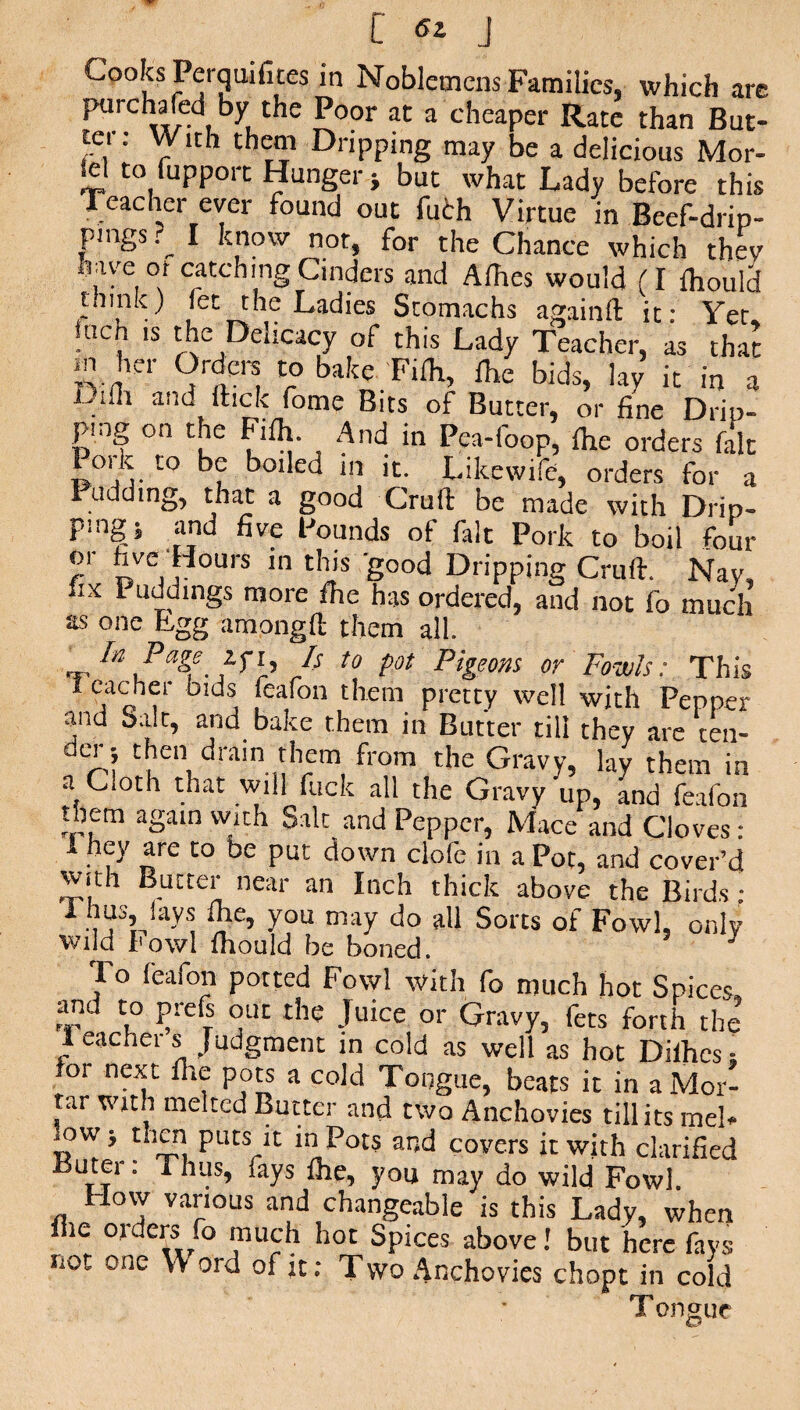 c 6z J Cooks Perquifites in Noblemens Families, which are purchalM by the Poor at a cheaper Rate than But¬ ter: With them Dripping may be a delicious Mor- lel to fupport Hunger} but what Lady before this Teacher ever found out futh Virtue in Beef-drip- pmgsI know not, for the Chance which they have ot catching Cinders and A flies would (I thou Id think) fee the Ladies Stomachs againft it- Yet luen is the Delicacy of this Lady Teacher, as that in her Orders to bake Filh, fiie bids, lay it in a Lnh and (tick fome Bits of Butter, or fine Drip¬ ping on the Filh. And in Pea-foop, file orders flit Pork to be boiled in it. Likewife, orders for a 1 lidding, that a good Cruft be made with Drip- pmgl and five Pounds of fait Pork to boil four or hve Hours in this good Dripping Cruft. Nay, fix Puddings more fhe has ordered, and not fo much as one Egg amongft them all. _In Page zyi h to pot Pigeons or Fowls: This I eacner bids feafon them pretty well with Pepper and Salt, and bake them in Butter till they are ten- dcr- then drain them from the Gravy, lay them in a Cloth that will fuck all the Gravy up, and feafon them again with Sale and Pepper, Mace and Cloves: 1 hey are to be put down clofe in a Pot, and cover’d with Butter near an Inch thick above the Birds • i has, lays ihe, you may do all Sorts of Fowl, only wild f'owl fhould be boned. To feafon potted Fowl with fo much hot Spices, and to prets out the Juice or Gravy, fets forth the 1 eacher s Judgment in cold as well as hot Dilhcs • for next file pots a cold Tongue, beats it in a Mor¬ tar with melted Butter and two Anchovies tillits mel- low; then puts it in Pots and covers it with clarified ■“us, fays ftte, you may do wild Fowl How various and changeable is this Lady, when fhe ciders fo much hot Spices above! but here fays iiot one \\ ord of it; T wo Anchovies chopt in cold T ongue