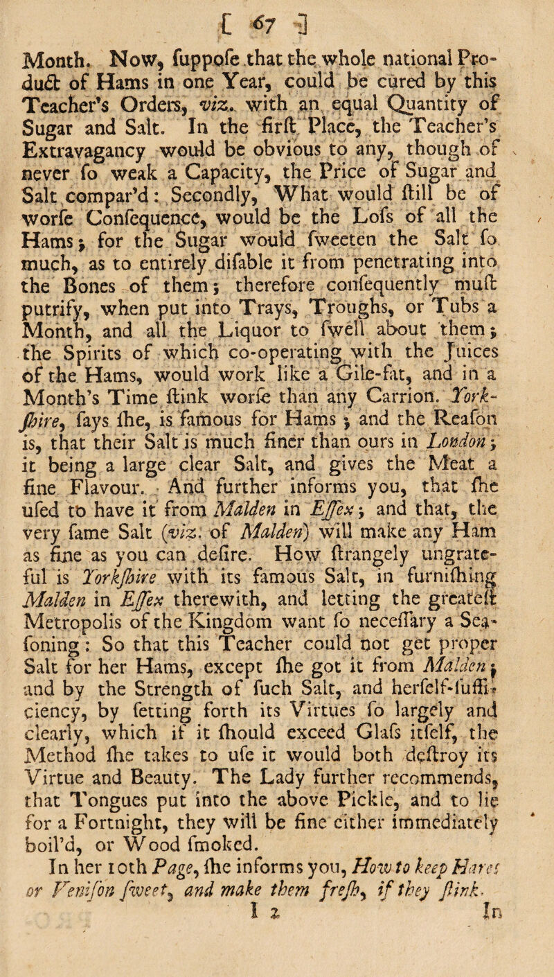 [ 67 3 Month. Now, fuppofe that the whole national Pro- dud of Hams in one Year, could be cured by this Teacher’s Orders, viz^ with an equal Quantity of Sugar and Salt. In the firft Place, the Teacher’s Extravagancy would be obvious to any, though of never fo weak a Capacity, the Price of Sugar and Salt compar’d: Secondly, What would dill be of worfe Confequence, would be the Lofs of all the Hams; for the Sugar would fweeten the Salt fo much, as to entirely difable it from penetrating into the Bones of them 5 therefore confequently mud putrify, when put into Trays, Troughs, or Tubs a Month, and all the Liquor to (well about them; the Spirits of which co-operating with the Juices of the Hams, would work like a Gile-fat, and in a Month’s Time dink worfe than any Carrion. York- Jhtre, fays lhe, is famous for Hams ; and the Reafon is, that their Salt is much finer than ours in London*, it being a large clear Salt, and gives the Meat a fine Flavour. And further informs you, that fhe ufed tt> have it from Malden in EJfex; and that, die very fame Salt (viz: of Malden) will make any Ham as fine as you can defire. How drangely ungrate¬ ful is Yorkjhire with its famous Salt, in furnifhing Malden in EJTex therewith, and letting the greased Metropolis of the Kingdom want fo necefiary a Sea- foning; So that this Teacher could not get proper Salt for her Hams, except fhe got it from Malden ^ and by the Strength of fuch Salt, and herfelf-fufJL ciency, by fetting forth its Virtues fo largely and clearly, which if it fhould exceed Glafs itfelf, the Method fhe takes to ufe it would both deftroy its Virtue and Beauty. The Lady further recommends, that Tongues put into the above Pickle, and to lie for a Fortnight, they will be fine cither immediately boil’d, or Wood fmoked. In her 10th Page, fhe informs you, How to keep Hares or Venifon fiveet^ and make them frejh, if they fink- I % In