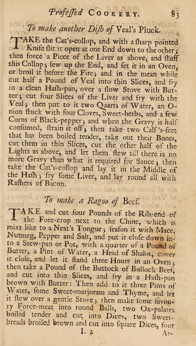 To make another Dijh of Veal’s Pluck. ^T'AKE the Cat’s-oollop, and with a {harp pointed - Knife flit it open at one End down to the other; then force a Piece of the Liver as above, and fluff this Collop - few up the End, and fet it in an Oven, °r broil it before the Fire 5 and in the mean while cut half a Pound of Veal into thin Slices, and fry m a clean Hafh-pan, over a flow Stove with But- tei 5 cut four Slices of the Liver and fry with the Veal 5 then put to it two Quarts of Water, an O- nion duck with four Cloves, Sweet-herbs, and a few Corns of Black-pep per \ and when the Gravy is half confirmed, drain it off* then take two Calf’s-feet that has been boiled tender, take out their Bones, cut them in thin Slices, cut the other half of the Lights as above, and let them dew till there is no more Gravy than what is required for Sauce 5 then take the Cat’s-collop and lay it in the Middle of the Hadis fry fome Liver, and lay round all with Rafhers of Bacon, X To make a Ragoo of £ee£ TAKE and cut four Pounds of the Rib,-end of the Fore-crop next to the Chine, which is roixt like to a Neat’s Tongue; (eafon it with Mace. Nutmeg, Pepper and Salt, and put it clofe down in¬ to a Stew-pan or Pot, with a quarter of a Pound of Butter, a Pint of Water, a Head of Shalot, cover it clofe, and let it ftand three Hours in an Oven • then take a Pound of the Buttock of Bullock Beef and cut into thin Slices, and fry in- a Hafh-pan brown with Butter: Then add to it three Pints of Water, fome Sweet-marjoram and Thyme, and let it flew over a gentle Stove; then make fome fitvou- ry Force-meat into round Balls, two Ox-palates boiled tender and cut into Dices, two Sweet¬ breads broiled brown and cut into fquare Dices, four 1 Ar-