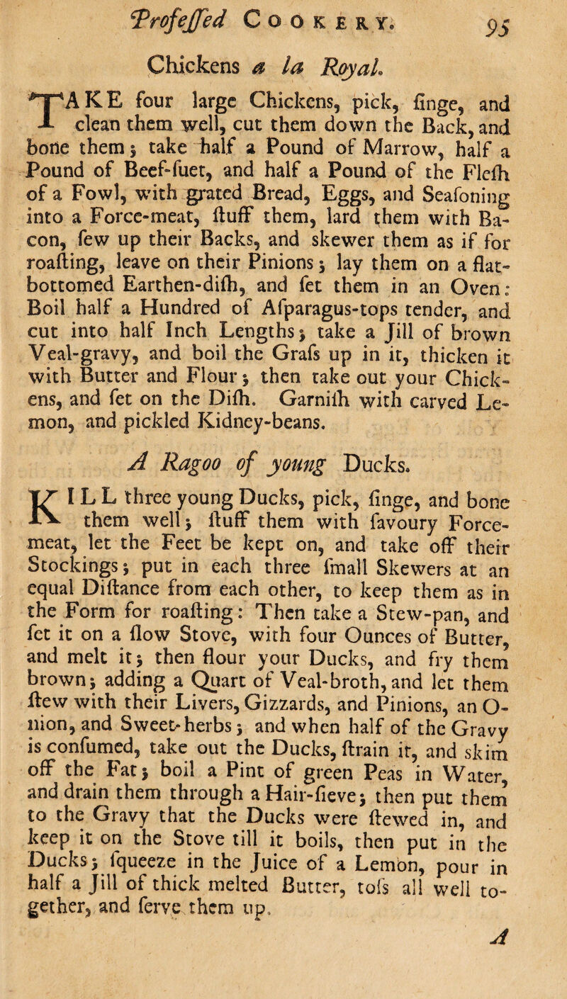 Chickens a la Royal TAKE four large Chickens, pick, finge, and clean them well, cut them down the Back, and bode them 1 take half a Pound of Marrow, half a Pound of Beef-fuet, and half a Pound of the Flclh of a Fowl, with grated Bread, Eggs, and Seafoning into a Force-meat, fluff them, lard them with Ba¬ con, few up their Backs, and skewer them as if for roafting, leave on their Pinions | lay them on a flat- bottomed Earthen-difli, and fee them in an Oven: Boil half a Hundred of Afparagus-tops tender, and cut into half Inch Lengths * take a Jill of brown Veal-gravy, and boil the Grafs up in it, thicken it with Butter and Flour ; then take out your Chick¬ ens, and fet on the Difh. Garnilh with carved Le¬ mon, and pickled Kidney-beans. A Ragoo of young Ducks. KIL L three young Ducks, pick, finge, and bone them well; fluff them with favoury Force¬ meat, let the Feet be kept on, and take off their Stockings ; put in each three frnall Skewers at an equal Diftance from each other, to keep them as in the Form for roafting: Then take a Stew-pan, and fet it on a flow Stove, with four Ounces of Butter, and melt it; then flour your Ducks, and fry them brown; adding a Quart of Veal-broth, and let them flew with their Livers, Gizzards, and Pinions, an O- nion, and Sweet>herbs; and when half of the Gravy is confumed, take out the Ducks, ftrain it, and skim off the Fat; boil a Pint of green Peas in Water, and drain them through aHair-fieve; then put them to the Gravy that the Ducks were ftewed in, and keep it on the Stove till it boils, then put in the Ducks; fqueeze in the Juice of a Lemon, pour in half a Jill of thick melted Butter, tofs all well to¬ gether, and ferve them up.