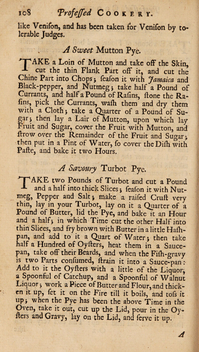 like Venifon, and has been taken for Venifon by to¬ lerable Judges. A Sweet Mutton Pye. JTAKE a Loin of Mutton and take off the Skin, cut the thin Flank Part off it, and cut the Chine Part into Chops j feafon it with Jamaica and Black-pepper, and Nutmeg j take half a Pound of Currants, and half a Pound of Rafins, Hone the Ra¬ ft™, pick the Currants, vvaih them and dry them with a Cloth} take a Quarter of a Pound of Su¬ gar} then lay a Lair of Mutton, upon which lay Fruit and Sugar, cover the Fruit with Mutton, and flrow over the Remainder of the Fruit and Sugar ;, then put in a Pint of Water, fo cover theDiih with Pafte, and bake it two Hours. A Savoury Turbot Pye, >T'AKE two Pounds of Turbot and cut a Pound -*• and a half into thick Slices} feafon it with Nut¬ meg, Pepper and Salt} make a raifed Cruft very thin, lay in your Turbot, lay on it a Quarter of a Pound of Butter, lid the Pye, and bake it an Hour and a half} in which Time cut the other Half into thin Slices, and fry brown with Butter in a little Haftt- pan, and add to it a Quart of Water} then take half a Hundred of Oyfters, heat them in a Sauce¬ pan, take off their Beards, and when the Fifh-gravy is two Parts confumed, ftrain it into a Sauce-pan: Add to it the Oyfters with a little of the Liquor^ a Spoonful of Catchup, and a Spoonful of Walnut Liquor} work a Piece of Butter and Flour, and thick¬ en it up, fet it on the Fire till it boils, and tofs it up} when the Pye has been the above Time in the Oven, take it out, cut up the Lid, pour in the Oy¬ fters and Gravy, lay on the Lid, and ferve it up.