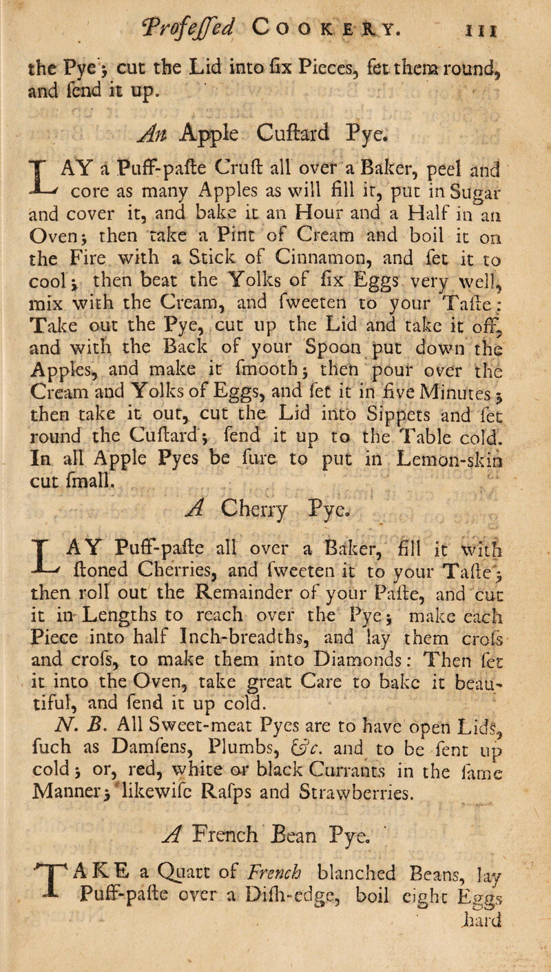 the Pye * cut the Lid into fix Pieces, fet them round, and fend it up. An Apple Cuftard Pye. LAY a Puff-pafte Cruft all over a Baker, peel and core as many Apples as will fill it, put in Sugar and cover it, and bake it an Hour and a Half in an Oven* then take a Pint of Cream and boil it on the Fire with a Stick of Cinnamon, and fet it to cool * then beat the Yolks of fix Eggs very well, mix with the Cream, and fweeten to your Tafte: Take out the Pye, cut up the Lid and take it off, and with the Back of your Spoon put down the Apples, and make it fmooth* then pour over the Cream and Yolks of Eggs, and fet it in five Minutes * then take it out, cut the Lid into Sippets and fet round the Cuftard * fend it up to the Table cold. In all Apple Pyes be fare to put in Lemon-skin cut final!. A Cherry Pye. LAY Puff-pafte all over a Baker, fill it with ftoned Cherries, and fweeten it to your Tafte * then roll out the Remainder of your Pafte, and cut it in Lengths to reach over the Pye * make each Piece into half Inch-breadths, and lay them croft and crofs, to make them into Diamonds: Then fet it into the Oven, take great Care to bake it beau¬ tiful, and fend it up cold. N. B. All Sweet-meat Pyes are to have open Lids, fuch as Damfens, Plumbs, &c. and to be Lent up cold * or, red, white or black Currants in the fame Manner* likewifc Rafps and Strawberries. A French Bean Pye. TAKE a Quart of French blanched Beans, lay Puff-pafte over a Difh-edge, boil eight Eggs hard