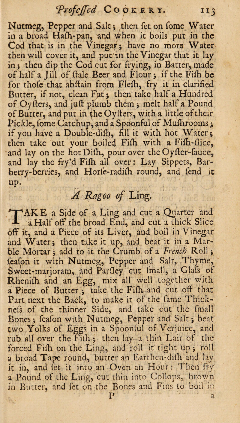 j Nutmeg, Pepper and Salts then fee on fome Water in a broad Hafli-pan, and \^hen it boils put in the Cod that is in the Vinegars have no more Water- then will cover it, and put;in the Vinegar that it lay in s then dip the Cod cut for frying, in Batter, made of half a Jill of ftale Beer and Flour 5 if the Fifh be for thofe that abftain from Flefh, fry it in clarified Butter, if not, clean F^tfj then take half a Hundred of Qyfters, and juft plumb them s melt half a Pound of Butter, and put in the Oyfters, with a little of their Pickle, fome Catchup, and a Spoonful of Mufhrooms; if you have a Double-difti, fill it with hot Water $ then take out your boiled Fifii with a Fifh-flice, and lay on the hotDifti, pour over the Oyfter-fauce, and lay the fry’d Fi(h all over: Lay Sippets, Bar- berry-berries, and Horfe-radifli round, and fend it up, A Rag00 of Ling. TAKE a Side of a Ling and cut a Quarter and a Half off the broad End, and cut a thick Slice off it, and a Piece of its Liver, and boil in Vinegar and Waters then take it up, and beat it in a Mar¬ ble Mortar s add to it the Crumb of a French Roll s feafon it with Nutmeg, Pepper and Salt, Thyme, Sweet-marjoram, and Parfiey cut (mall, a Glafs ot Rhenifti and an Egg, mix all well together with a Piece of Butter s take the FHh and cut oft that Part next the Back, to make it of the lame Thick- nels of the thinner Side, and take out the fmall Boness feafon with Nutmeg, Pepper and Salts beat two Yolks of Eggs in a Spoonful of Verjuice, and rub all over the Fifh s then lay a thin Lair of the forced Fifh on the Ling, and roll it tight up > roll a broad Tape round, butter an Earthen-difti and lay it in, and let it into an Oven an Hour: Then fry a Pound of the Ling, cut thin into Collops, brown in Butter, and fet on the Bones and Fins to boil in P a