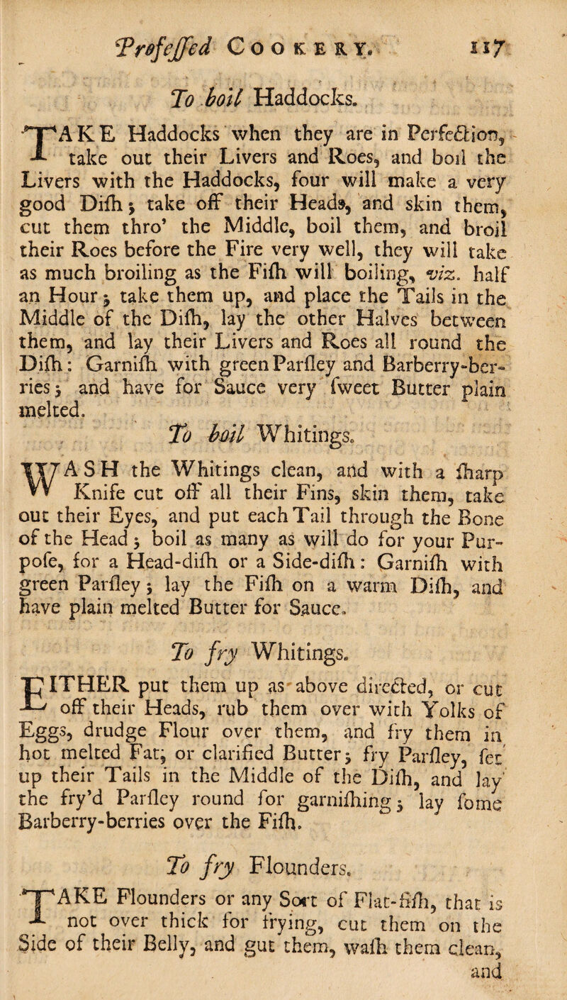 To boil Haddocks. TAKE Haddocks when they are in Perfection, take out their Livers and Roes, and boil the Livers with the Haddocks, four will make a very good Difhj take off their Heads, and skin them, cut them thro’ the Middle, boil them, and broil their Roes before the Fire very well, they will take as much broiling as the Fifh will boiling, viz. half an Hour 3 take them up, and place the Tails in the Middle of the Difh, lay the other Halves between them, and lay their Livers and Roes all round the Difh: Garnifh with green Parfley and Barberry-ber¬ ries 3 and have for Sauce very fweet Butter plain melted. To bml Whitings. WASH the Whitings clean, and with a fharp Knife cut off all their Fins, skin them, take out their Eyes, and put each Tail through the Bone of the Head 3 boil as many as will do for your Pur» pofe, for a Head-difh or a Side-difh: Garnifh with green Parfley 3 lay the Fifh on a warm Difh, and have plain melted Butter for S.aucc» To fry Whitings. EITHER put them up as above directed, or cut off their Heads, rub them over with Yolks of Eggs, drudge Flour over them, and fry them in hot melted Fat, or clarified Butter 3 fry Parfley, fez up their Tails in the Middle of the Difh, and lay the fry’d Parfley round for garnifhing 3 lay fome Barberry-berries over the Fifh. To fry Flounders. T'AKE Flounders or any Sort of Flat-fifh, that is A not over thick for frying, cut them on the Side of their Belly, and gut them, waft them clean, and