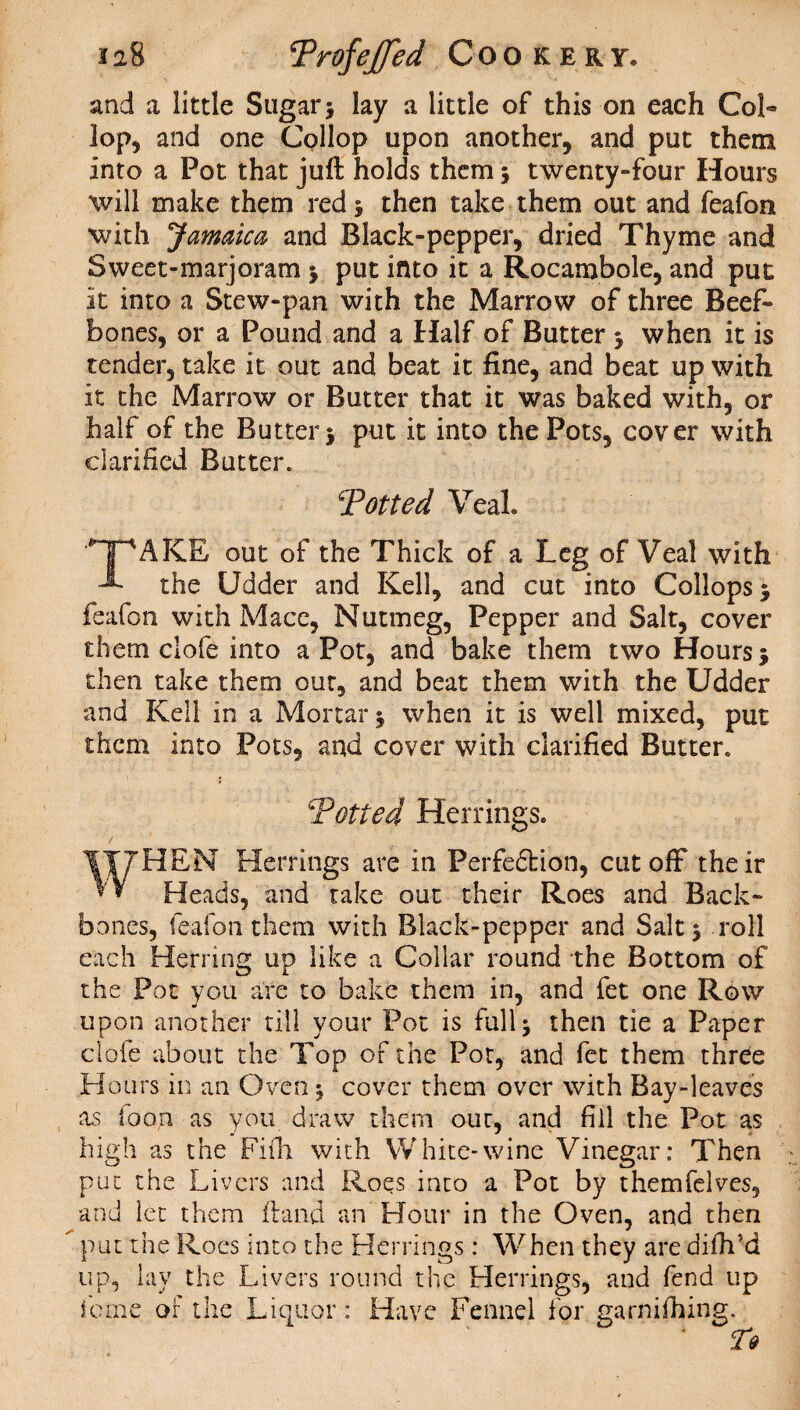 and a little Sugar; lay a little of this on each Col- lop, and one Collop upon another, and put them Into a Pot that juft holds them ; twenty-four Hours will make them red ; then take them out and feafon ■with Jamaica and Black-pepper, dried Thyme and Sweet-marjoram ; put into it a Rocambole, and put it into a Stew-pan with the Marrow of three Beef- bones, or a Pound and a Half of Butter ; when it is tender, take it out and beat it fine, and beat up with it the Marrow or Butter that it was baked with, or half of the Butter; put it into the Pots, cover with clarified Butter. Totted Veal* *T^AKE out of the Thick of a Leg of Veal with -*• the Udder and Kell, and cut into Collops ; feafon with Mace, Nutmeg, Pepper and Salt, cover them clofe into a Pot, and bake them two Hours 5 then take them out, and beat them with the Udder and Kell in a Mortar; when it is well mixed, put them into Pots, and cover with clarified Butter. Totted Herrings* HEN Herrings are in Perfection, cutoff their ** Heads, and take out their Roes and Back¬ bones, feafon them with Black-pepper and Salt; roll each Herring up like a Collar round the Bottom of the Pot you are to bake them in, and fet one Row upon another till your Pot is full; then tie a Paper clofe about the Tod of the Pot, and fet them three Hours in an Oven; cover them over with Bay-leaves as foo,n as you draw them our, and fill the Pot as high as the Fiih with White-wine Vinegar: Then put the Livers and Roes into a Pot by themfelves, and let them ftand an Hour in the Oven, and then put the Roes into the Herrings : When they are difh’d up, lay the Livers round the Herring's, and fend up feme of the Liquor: Have Fennel for garnifhing.