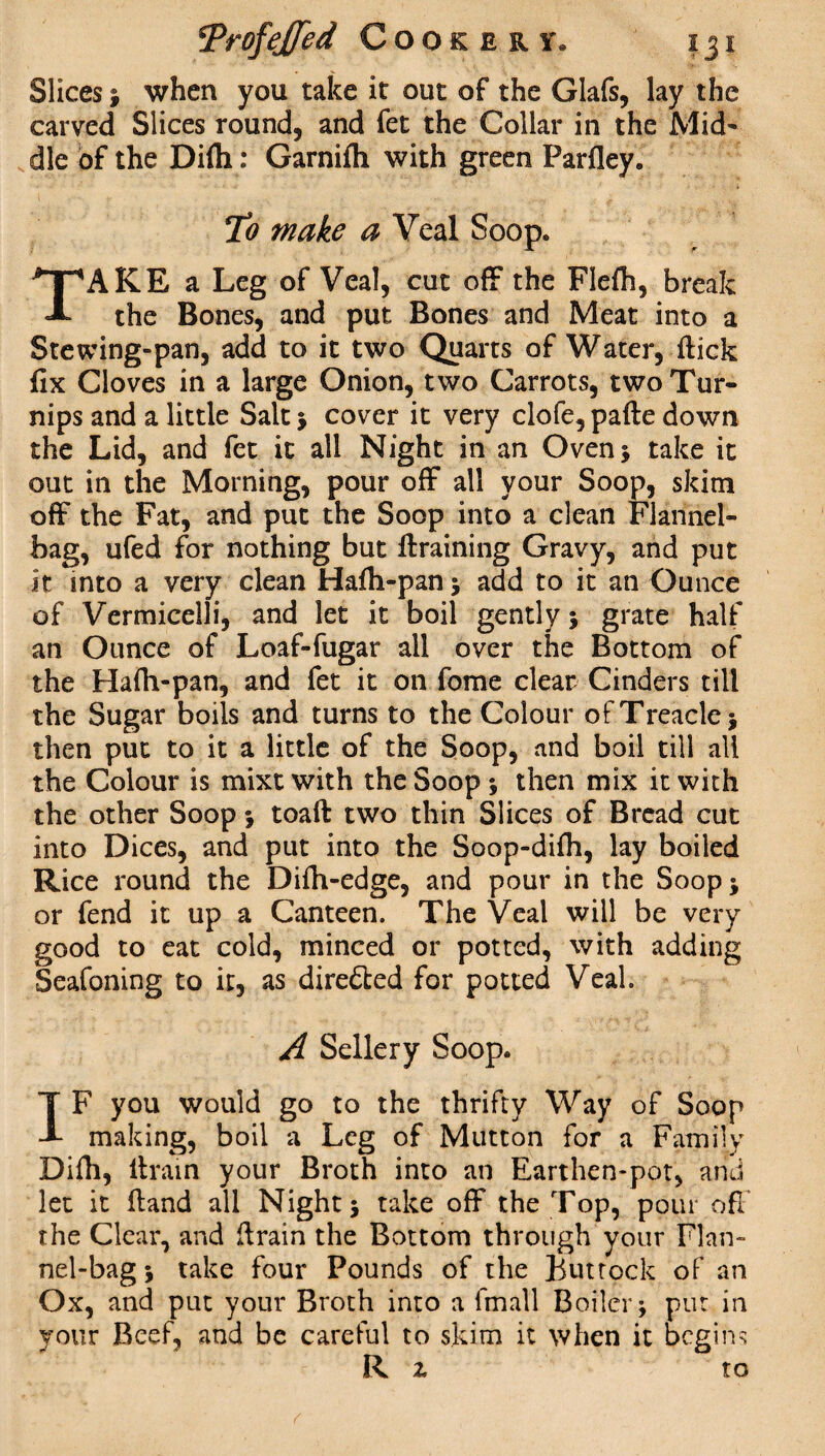 Slices ; when you take it out of the Glafs, lay the carved Slices round, and fet the Collar in the Mid¬ dle of the Difli: Garnifli with green Parfley. To make a Veal Soop. TAKE a Leg of Veal, cut off the Flefh, break the Bones, and put Bones and Meat into a Stewing-pan, add to it two Quarts of Water, flick fix Cloves in a large Onion, two Carrots, two Tur¬ nips and a little Salt ; cover it very clofe, pafte down the Lid, and fet it all Night in an Oven* take it out in the Morning, pour off all your Soop, skim off the Fat, and put the Soop into a clean Flannel- bag, ufed for nothing but {training Gravy, and put it into a very clean Hafh-pan ; add to it an Ounce of Vermicelli, and let it boil gently ; grate half an Ounce of Loaf-fugar all over the Bottom of the Hafh-pan, and fet it on fome clear Cinders till the Sugar boils and turns to the Colour of Treacle ; then put to it a little of the Soop, and boil till all the Colour is mixt with the Soop ; then mix it with the other Soop ; toaft two thin Slices of Bread cut into Dices, and put into the Soop-difh, lay boiled Rice round the Difh-edge, and pour in the Soop; or fend it up a Canteen. The Veal will be very good to eat cold, minced or potted, with adding Seafoning to it, as directed for potted Veal. A Sellery Soop. IF you would go to the thrifty Way of Soop making, boil a Leg of Mutton for a Family Difh, llrain your Broth into an Earthen-pot, and let it (land all Night; take off the Top, pour off the Clear, and llrain the Bottom through your Flan¬ nel-bag ; take four Pounds of the Buttock of an Ox, and put your Broth into a fmall Boiler; put in your Beef, and be careful to skim it when it begins R z to