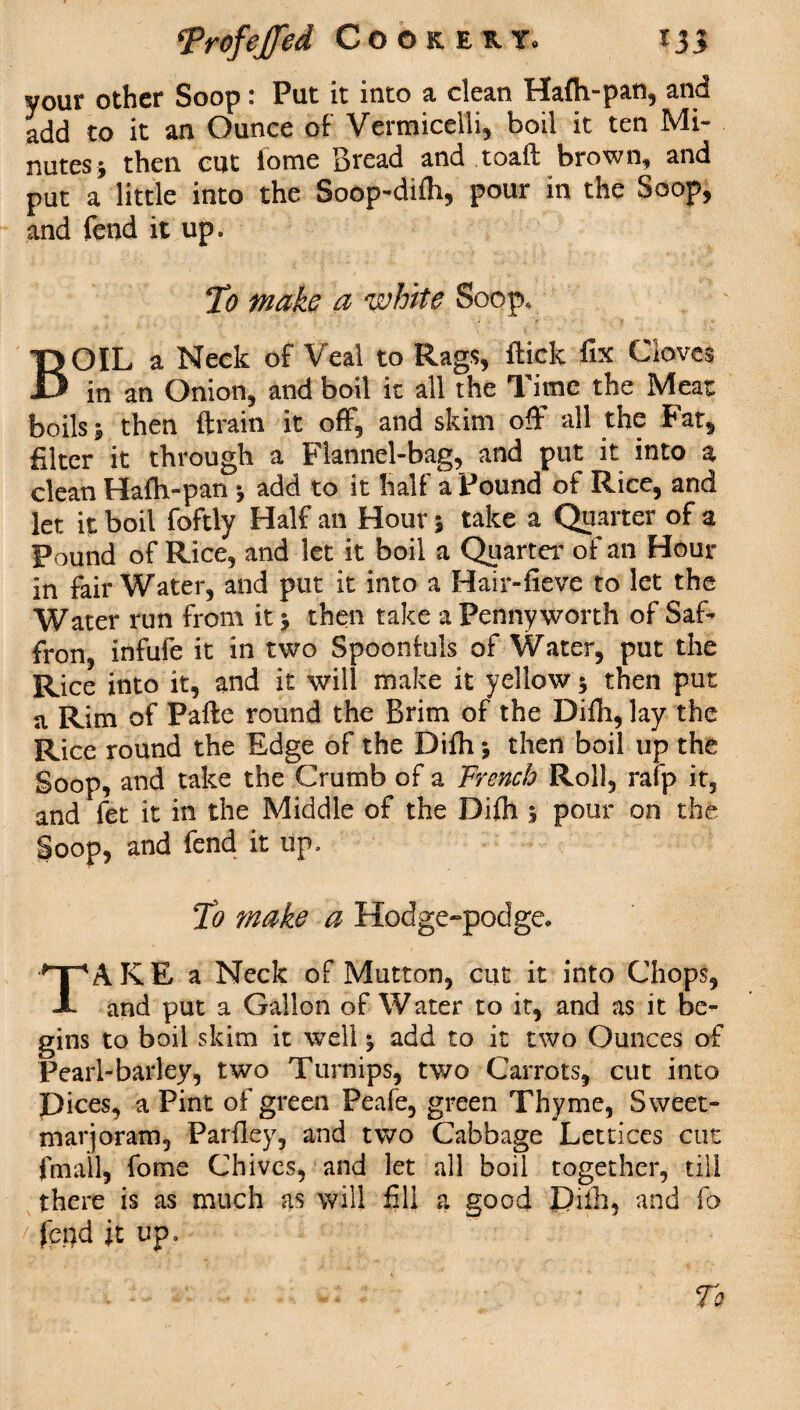 \Vrofeffed Cookery, f 33 your other Soop: Put it into a dean Hafh-pan, and add to it an Ounce of Vermicelli, boil it ten Mi¬ nutes 5 then cut iome Bread and toaft brown, and put a little into the Soop-difh, pour in the Soop, and fend it up. To make a white Soop. BOIL a Neck of Veal to Rags, flick fix Cloves in an Onion, and boil it all the Time the Meat boils % then (train it off, and skim off all the Fat, filter it through a Flannel-bag, and put it into a clean Hafh-pan * add to it half a Pound of Rice, and let it boil foftly Half an Hour 5 take a Quarter of a Found of Rice, and let it boil a Quarter of an Hour in fair Water, and put it into a Hair-fieve to let the Water run from it j then take a Pennyworth of Saf¬ fron, infufe it in two Spoonfuls of Water, put the Rice into it, and it will make it yellow 5 then put a Rim of Pafle round the Brim of the Difh, lay the Rice round the Edge of the Difh *, then boil up the Soop, and take the Crumb of a French Roll, rafp it, and fet it in the Middle of the Difh 5 pour on the Soop, and fend it up. To make a Hodge-podge. TAKE a Neck of Mutton, cut it into Chops, and put a Gallon of Water to it, and as it be¬ gins to boil skim it well ^ add to it two Ounces of Pearl-barley, two Turnips, two Carrots, cut into Dices, a Pint of green Peafe, green Thyme, Sweet- marjoram, Parfley, and two Cabbage Lettices cut (mail, fome Chives, and let all boil together, till there is as much as will fill a good Difh, and fo /?feqd it up. To