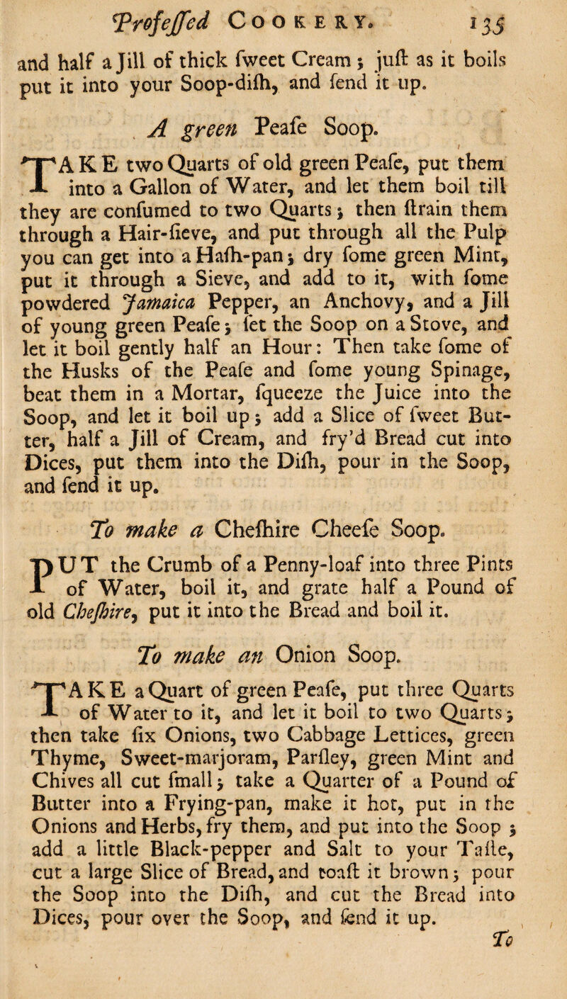 and half a Jill of thick fweet Cream 5 juft as it boils put it into your Soop-difh, and fend it up, A green Peafe Soop. •, * • , / 1 ■ TAKE two Quarts of old green Peafe, put them into a Gallon of Water, and let them boil till they are confumed to two Quarts j then drain them through a Hair-fteve, and put through all the Pulp you can get into aHafh-panj dry fome green Mint, put it through a Sieve, and add to it, with fome powdered Jamaica Pepper, an Anchovy, and a Jill of young green Peafe j let the Soop on a Stove, and let it boil gently half an Hour: Then take fome of the Husks of the Peafe and fome young Spinage, beat them in a Mortar, fquecze the Juice into the Soop, and let it boil up j add a Slice of fweet But¬ ter, half a Jill of Cream, and fry’d Bread cut into Dices, put them into the Difti, pour in the Soop, and fend it up. To make a Chefhire Cheefe Soop. PUT the Crumb of a Penny-loaf into three Pints of Water, boil it, and grate half a Pound of old CheJbirej put it into the Bread and boil it. To make an Onion Soop. TAKE a Quart of green Peafe, put three Quarts of Water to it, and let it boil to two Quarts j then take fix Onions, two Cabbage Lettices, green Thyme, Sweet-marjoram, Parfley, green Mint and Chives all cut fmall > take a Quarter of a Pound of Butter into a Frying-pan, make it hot, put in the Onions and Herbs, fry them, and put into the Soop $ add a little Black-pepper and Salt to your Tafle, cut a large Slice of Bread, and toaft it brown 3 pour the Soop into the Difh, and cut the Bread into Dices, pour oyer the Soop, and fend it up.