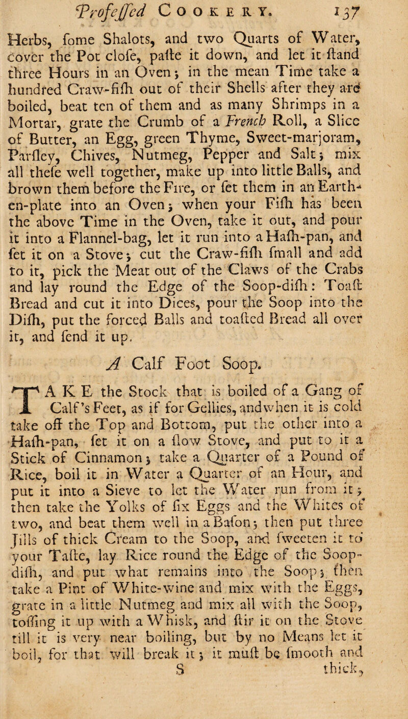 Herbs, fome Shalots, and two Quarts of Water, cover the Pot clofe, palte it down, and let it ftand three Hours in an Oven; in the mean Time take a hundred Craw-fifh out of their Shells after they ard boiled, beat ten of them and as many Shrimps in a Mortar, grate the Crumb of a French Roll, a Slice of Butter, an Egg, green Thyme, Sweet-marjoram, Parfley, Chives, Nutmeg, Pepper and Salt; mix all thefe well together, make up into little Balls, and brown them before the Fire, or fet them in an Earth-* en-plate into an Oven; when your Fifh has been the above Time in the Oven, take it out, and pour it into a Flannel-bag, let it run into aHafn-pan, and fet it on a Stove; cut the Craw-fifh fmall and add to it, pick the Meat out of the Claws of the Crabs and lay round the Edge of the Soop-difh: Toad Bread and cut it into Dices, pour the Soop into the Difh, put the forced Balls and loaded Bread all over it, and fend it up, A Calf Foot Soop. TA K E the Stock that is boiled of a Gang of Calf’s Feet, as if for Gellies, and when it is cold take off the Top and Bottom, put the other into a Hafh-pan, fet it on a flow Stove, and put to it a Stick of Cinnamon; take a Quarter or a Pound of Rice, boil it in Water a Quarter of an Hour, and put it into a Sieve to let the Water run from it; then take the Yolks of fix Eggs and the Whites of two, and beat them well in a Baton; then put three Jills of thick Cream to the Soop, and fweeten it to your Tade, lay Rice round the Edge of the Soop- difh, and put what remains into the Soop; then take a Pint of White-wine and mix with the Eggs, grate in a little Nutmeg and mix all with the Soop, toiling it up with a Whisk, and dir it on the Stove till it is very near boiling, but by no Means let it boil, for that will break it; it mud be fmooth and S thick,