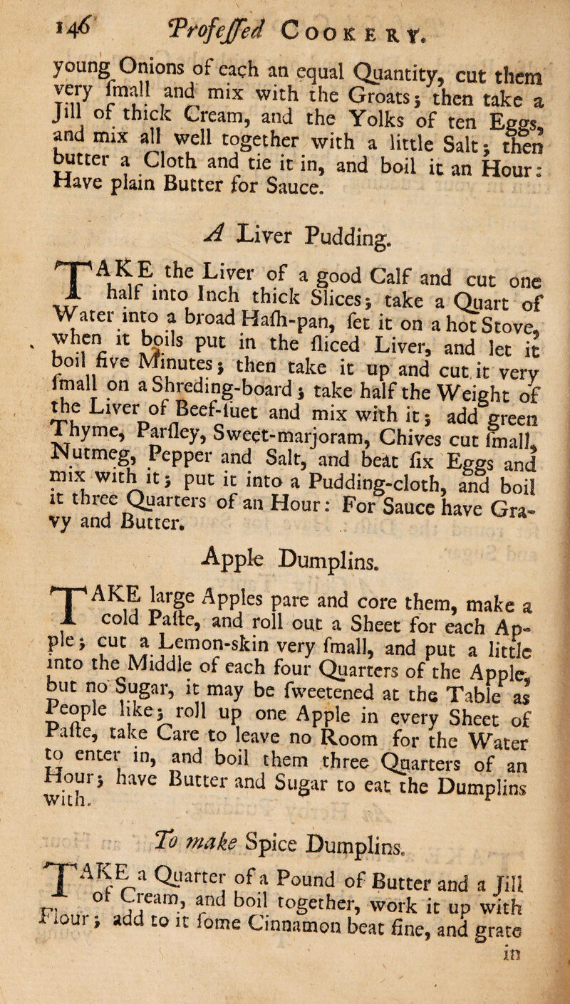 young Onions of each an equal Quantity, cut them ™;y £mal! an^ mix with the Groats} then take a Jill or thick Cream, and the Yolks of ten Eggs, and mix all well together with a little Salt then butter a Cloth and tie it in, and boil it an Hour: Have plain Butter for Sauce. A Liver Pudding. the,Liyer a g°°d Calf and cut one 1 ■ inCo. nci thick Slices; take a Quart of Water into a broad Haih-pan, fet it on a hoTStove, ™hfn, 'C *b£lls Puc in the flmed Liver, and let it boil five Minutes; then take it up and cut,it very Imall on aShredmg-board; take half the Weight of die Liver of Beef-luet and mix with it; add green Thyme, Parfley, Sweet-marjoram, Chives cut fmalL Nutmeg, Pepper and Salt, and beat fix Eggs and mix with it; put it into a Pudding-cloth, and boil it three Quarters of an Hour: For Sauce have Gra- vy and Butter. Apple Dumplins. TAKE large Apples pare and core them, make a cold 1 alte, and roll out a Sheet for each Ap- • C> CuUC^.^mo-skinveryfmall, and put a little into the Middle of each four Quarters of the Apple but no Sugar, it may be fweetened at the Tabk as People like; roll up one Apple in every Sheet of Palte, take Care to leave no Room for the Water to enter in, and boil them three Quarters of an Hour; have Butter and Sugar to eat the Dumplins To make Spice Dumplins. 'TAKE a Quarter of a Pound of Butter and a Jill ot Ciearn, and boil together, work it up with *oui, a to it iome Cinnamon beat fine, and grate