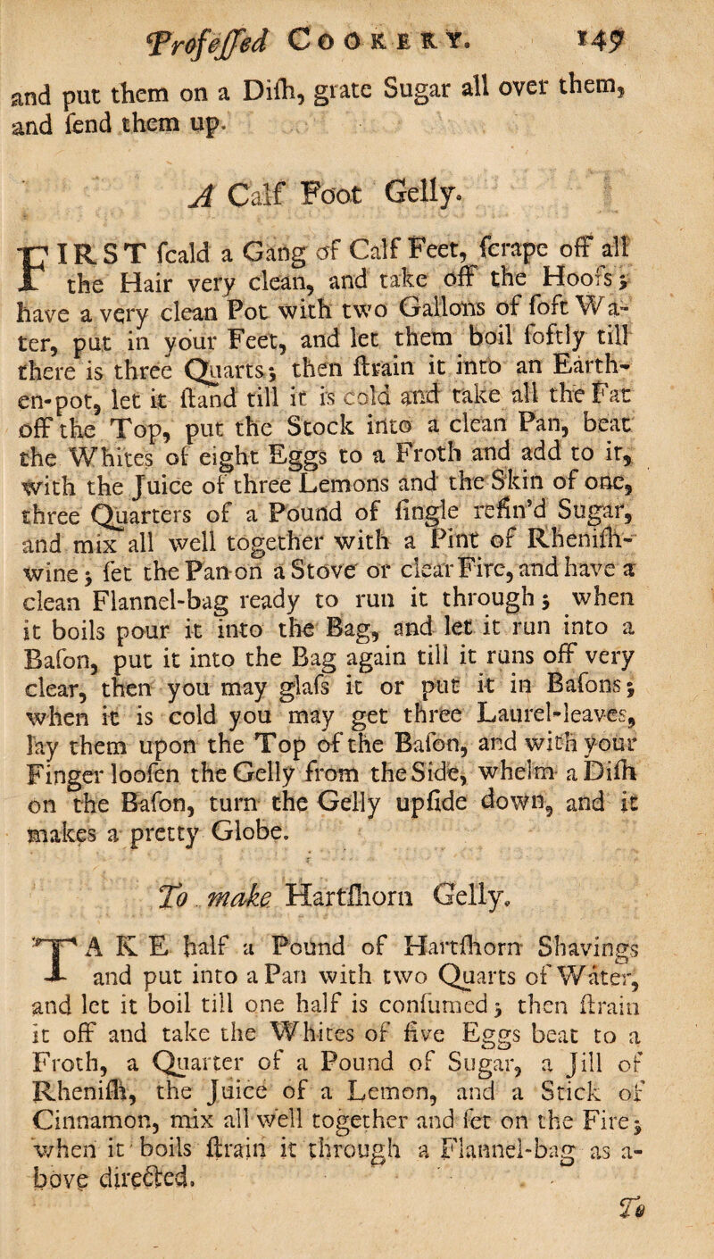 and put them on a Difli, grate Sugar all over them, and fend them up. A Calf Foot Geliy, FIRST feald a Gang of Calf Feet, ferape off all the Hair very clean, and take off the Hoofs 3 have a very clean Pot with two Gallons of fort a™ ter, put in your Feet, and let diem boil foftly till there is three Quarts 5 then ffrain it into an Earth¬ en-pot, let it (land till it is cold and take all the Bat off the Top, put the Stock into a clean Pan, beat the Whites of eight Eggs to a Froth and add to it, with the Juice of three Lemons and the Skin of one, three Quarters of a Pound of fingie refin’d Sugar, and mix all well together with a Pint of Rhemffr- winej fet the Pan-on a Stove or clear Fire, and have a clean Flannel-bag ready to run it through 5 when it boils pour it into the Bag, and let it run into a Bafon, put it into the Bag again till it runs off very clear, then you may glafs it or put it in Bafonsj when it is cold you may get three Laurel-leaves, lay them upon the Top of the Bafon, and with your Finger loofen the Geliy from the Side, whelm aDifh on the Bafon, turn the Geliy upfide down, and it makes a pretty Globe, To make Hartfliorn Geliy, TA K E half a Pound of Hartfliorn Shavings and put into a Pan with two Quarts of Water, and let it boil till one half is confumed3 then (train it off and take the Whites of five Eggs beat to a Froth, a Quarter of a Pound of Sugar, a Jill of Rhenifh, the Juice of a Lemon, and a Stick of Cinnamon, mix all well together and fet on the Fire 3 when it 'boils (train it through a Flannel-bag as a- bpve directed.