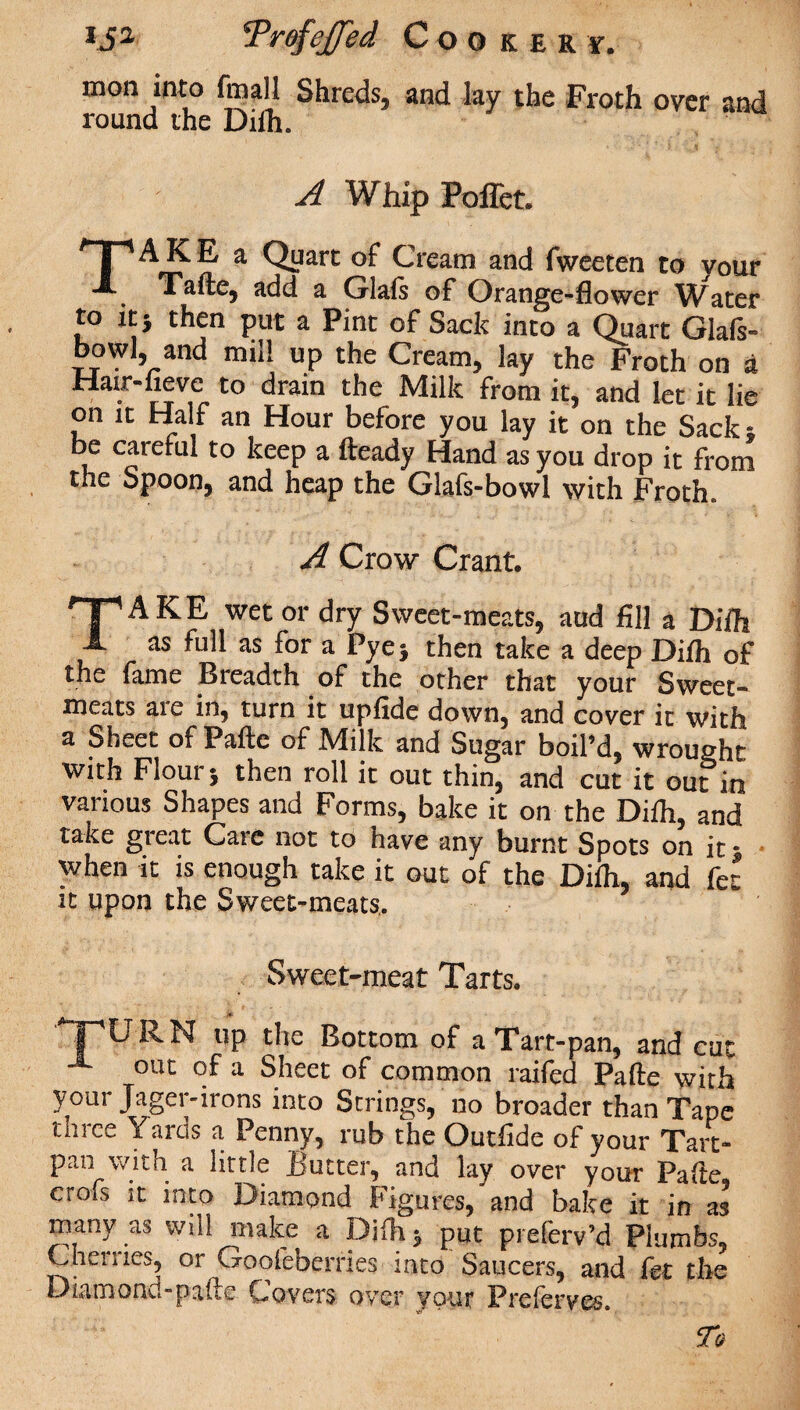 ija r'Prof effect Cookery. mon into fmall Shreds, and lay the Froth over and round the Difh. A Whip Poffet. TAKE a Quart of Cream and fweeten to your Xafte5 add a Glals of Orange-flower Water to it* then put a Pint of Sack into a Quart Glals- bowl, and mill up the Cream, lay the Froth on a Hair-fievc to drain the Milk from it, and let it lie on it Half an Hour before you lay it’on the Sack- be careful to keep a fteady Hand as you drop it from the Spoon, and heap the Glafs-bowl with Froth. A Crow Crant. TAKE wet or dry Sweet-meats, aud fill a Difh as full as for a Pye} then take a deep Difh of the fame Breadth of the other that your Sweet¬ meats aie in, turn it upfide down, and cover it with a Sheet of Pafte of Milk and Sugar boil’d, wrought with Flour j then roll it out thin, and cut it out in various Shapes and Forms, bake it on the Difh, and take gieat Cate not to have any burnt Spots on it; when it is enough take it out of the Difh, and fet it upon the Sweet-meats,. Sweet-meat Tarts. up the Bottom of a Tart-pan, and cut out of a Sheet of common raifed Pafte with your Jager-irons into Strings, no broader than Tape three Yards a Penny, rub the Outfide of your Tart- pan with a little Butter, and lay over your Pafte crofs it into Diamond Figures, and bake it in as many as will make a Bjfti* put preferv’d Plumbs, Cherries, or Gooieberries into Saucers, and fet the Diamond-pafte Covers over your Preferves. 5To