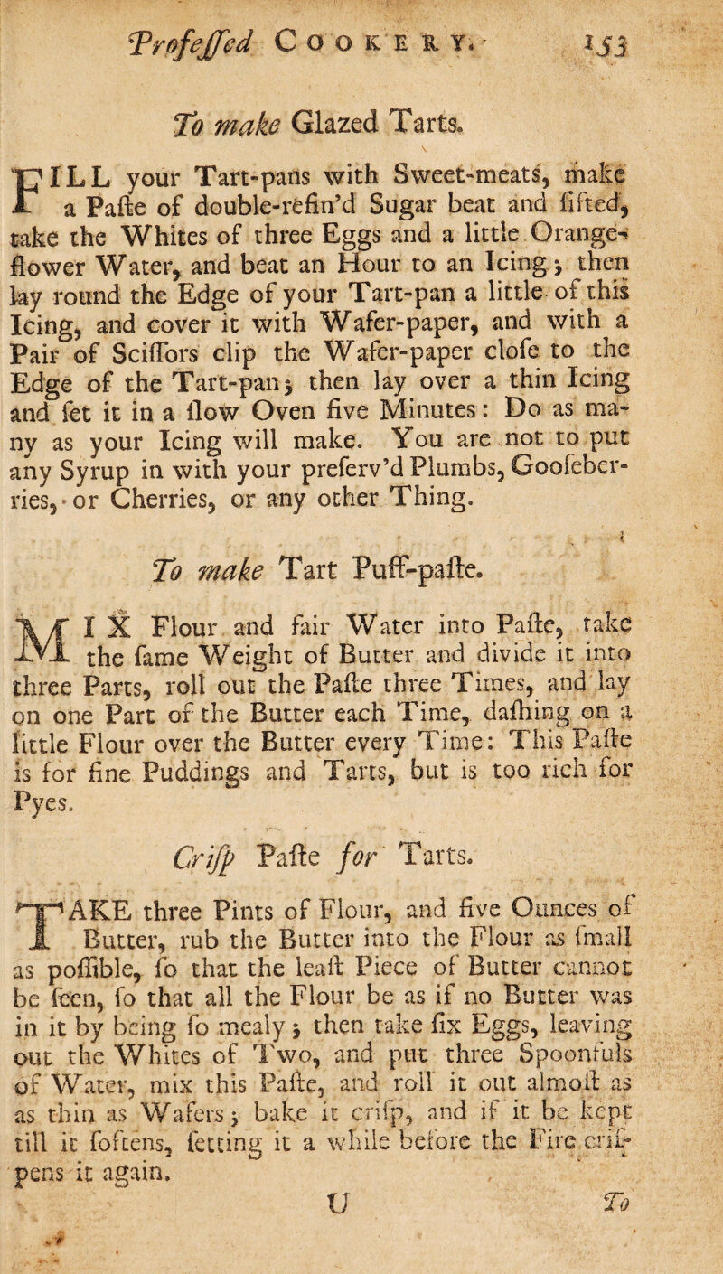 Trofeffed Coo k. e r y. *53 To make Glazed Tarts. \ FILL your Tart-pans with Sweet-meats, make a Palle of double-refin’d Sugar beat and lifted, take the Whites of three Eggs and a little.Orange* flower Water, and beat an Hour to an Icing* then ky round the Edge of your Tart-pan a little of this Icing, and cover it with Wafer-paper, and with a Pair of Sciflbrs clip the Wafer-paper clofe to the Edge of the Tart-pan 5 then lay over a thin Icing and let it in a flow Oven five Minutes: Do as ma¬ ny as your Icing will make. You are not to put any Syrup in with your preferv’d Plumbs, Goofeber- ries,»or Cherries, or any other Thing. . : * To make Tart Puff-pafte* MI X Flour and fair Water into Palle, take the fame Weight of Butter and divide it into three Parts, roll out the Palle three Times, and lay on one Part of the Butter each Time, dalhing on a little Flour over the Butter every Time: This Palle is for fine Puddings and Tans, but is too rich for Pyes. Crijp Pafte for Tarts. T AKE three Pints of Flour, and five Ounces of Butter, rub the Butter into the Flour as final! as poffible, fo that the lead: Piece of Butter cannot be Teen, fo that all the Flour be as if no Butter was in it by being fo mealy y then take fix Eggs, leaving out the Whites of Two, and put three Spoonfuls of Water, mix this Palle, and roil it out almo.ft as as thin as Wafers* bake it crifp, and if it be kept till it foftens, letting it a while before the Fire crji- pens it again. U To