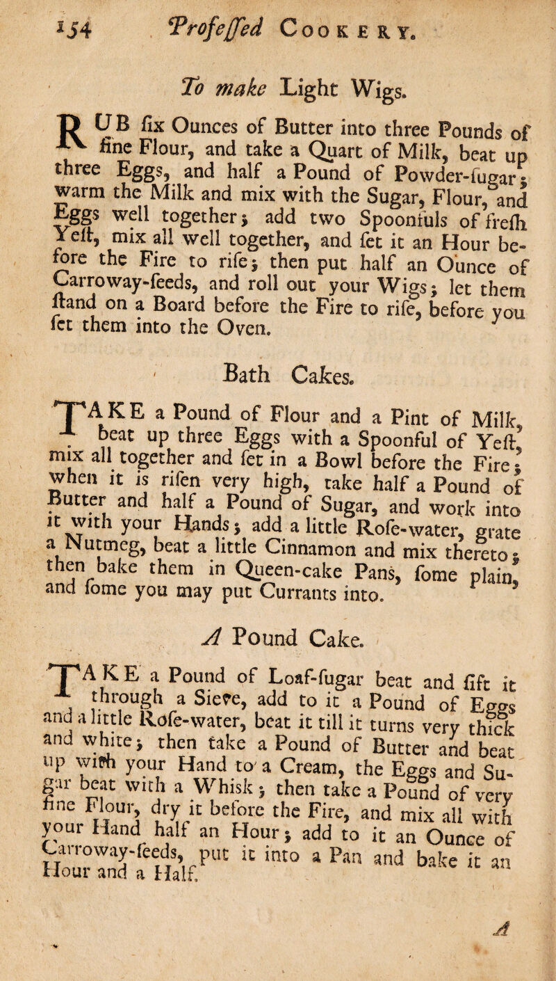 To make Light Wigs. ft UB fix Ounces of Butter into three Pounds of AV fine Flour, and take a Quart of Milk, beat up three Eggs, and half a Pound of Powder-fugar • warm the Milk and mix with the Sugar, Flour, and Eggs well together} add two Spoonfuls offrelh Jeff, mix all well together, and fet it an Hour be¬ fore the Fire to rife} then put half an Ounce of Carroway-feeds, and roll out your Wigs; let them itand on a Board before the Fire to rife, before you fet them into the Oven. Bath Cakes. TA K E a Pound of Flour and a Pint of Milk . °eat UP three Eggs with a Spoonful of Ye ft’ mix all together and fet in a Bowl before the Fire • when it is rifen very high, take half a Pound of Butter and half a Pound of Sugar, and work into it with your Hands; add a little Rofe-water, grate Nutmeg, beat a little Cinnamon and mix thereto ; then bake them in Queen-cake Pans, fome plain, and iome you may put Currants into. A Pound Cake. TAKE a Pound of Loaf-fugar beat and lift it , fnrough a Sieve, add to it a Pound of Eees and a little Rofe-water, beat it till it turns very thick and white; then take a Pound of Bnrrei- fnA