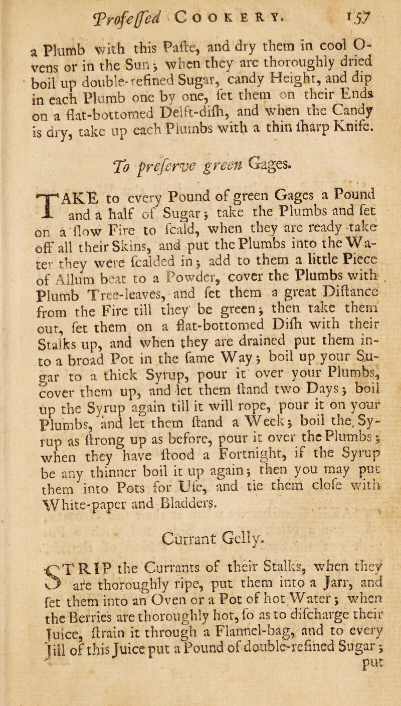 a Plumb with this Pafte, and dry them in cool O- vens or in the Sun ; when they are thoroughly dried boil up double-refined Sugar, candy Height, and dip in each Plumb one by one, let them on their Ends on a flat-bottomed Delft-difh, and when the Candy is dry, take up each Plumbs with a thin lharp Knife. To preferve green Gages. T t t TAKE to every Pound of green Gages a Pound and a half of Sugar; take the Plumbs and fed on a flow Fire to fcald, when they are ready take off all their Skins, and put the Plumbs into the Wa¬ ter they were fcaided in; add to them a little Piece of Allum beat to a Powder, cover the Plumbs with Plumb Tree-leaves, and fet them a great Diftance from the Fire till they be green ; then take them our, fet them on a flat-bottomed Difh with their Stalks up, and when they are drained put them in¬ to a broad Pot in the fame Way; boil up your Su¬ gar to a thick Syrup, pour it over your Plumbs, cover them up, and let them ftand two Days ; boil up the Syrup again till it will rope, pour it on your Plumbs, and let them ftand a Week; boil the. Sy¬ rup as ftrong up as before, pour it over the Plumbs 5 when they have flood a Fortnight, if the Syrup be any thinner boil it up again; then you may put them into Pots for Ufe, and tie them clofe with White-paper and Bladders. Currant Geliy. STRIP the Currants of their Stalks, when they ate thoroughly ripe, put them into a Jarr, and fet them into an Oven or a Pot of hot Water; when the Berries are thoroughly hot, fo as to difeharge their juice, ftrain it through a Flannel-bag, and to every Jill of this Juice put a Pound of double-refined Sugar;
