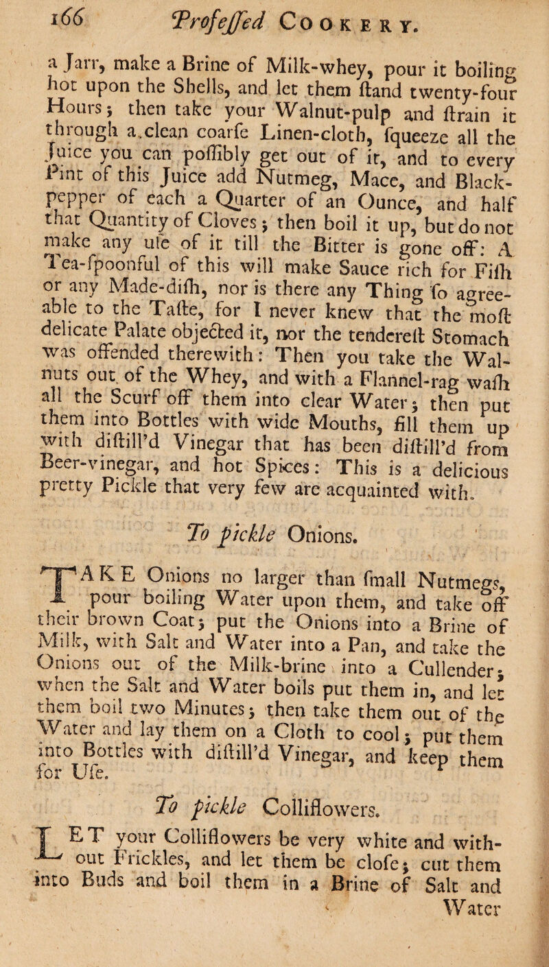 a Jarr, make a Brine of Milk-whey, pour it boilin« hot upon the Shells, and let them Hand twenty-four Hours; then take your Walnut-pulp and ftrain it through a.clean coarfe Linen-cloth, fqueeze all the Jutce you can poffibly get out of it, and to every l int of this Juice add Nutmeg, Mace, and Black- pepper of each a Quarter of an Ounce, and half that Quantity of Cloves; then boil it up, but do not make any ufe of it till the Bitter is gone off: A Tea-fpoonful of this will make Sauce rich for Fiili or any Made-difh, nor is there any Thing fo agree¬ able to the Tafte, for I never knew that the mod: delicate Palate objected it, nor the tendered: Stomach was offended therewith: Then you take the Wal¬ nuts out of the Whey, and with a Flannel-rag walla all the Scurf off them into clear Water; then put them into Bottles with wide Mouths, fill them up with diftill’d Vinegar that has been diftill’d from Beer-vinegar, and hot Spices: This is a delicious pretty Pickle that very few are acquainted with. To pickle Onions. ' i TAKE Onions no larger than fmall Nutmegs pour boiling Water upon them, and take off their brown Coat; put the Onions into a Brine of Milk, with Salt and Water into a Pan, and take the Onions out of the Milk-brine into a Cullender- when the Salt and Water boils put them in, and let them boil two Minutes; then take them out of the Water and lay them on a Cloth to cool; put them into Bottles with diftill’d Vinegar, and keep them for Ufe. To fickle Colliflowers. T E T your Colliflowers be very white and with¬ out brickies, and let them be clofe; cut them into Buds and boil them in a Brine of Salt and \ Water