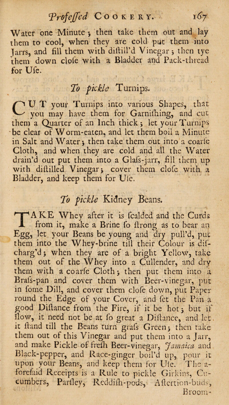 Water one Minute*, then take them out and lay them to cool, when they are cold put them into Jarrs, and fill them with diftill’d Vinegar 5 then tye them down clofe with a Bladder and Pack-thread for Ufe. To fickle Turnips. CU T your Turnips into various Shapes, that you may have them for Garniihing, and cut them a Quarter of an Inch thick* let your Turnips ’be clear of Worm-eaten, and let them boil a Minute in Salt and Water* then take them out into a coarfe Cloth, and when they are cold and all the Water drain’d out put them into a Glafs-jarr, fill them up with difiilled Vinegar* cover them clofe with a Bladder, and keep them for Ufe, To fickle Kidney Beans. TAKE Whey after it is fcalded and the Curds from it, make a Brine fo firong as to bear an Egg, let your Beans be young and dry pull’d, put them into the Whey-brine till their Colour is dif- charg’d * when they are of a bright Yellow, take them out of the Whey into a Cullender, and dry them with a coarfe Cloth* then put them into a Brals-pan and cover them with Beer-vinegar, put in fome Dill, and cover them clofe down, put Paper round the Edge of your Cover, and fet the Pan a good Difiance from the Fire, if it be hot* but if ilow, it need not be at fo great a Difiance, and let it ftand till the Beans turn grafs Green* then take them out of this Vinegar and put them into a Jarr, and make Pickle of frefh Beer-vinegar, Jamaica and Black-pepper, and Race-gingcr boil’d up, pour it upon your Beans, and keep them for Ufc. The a- forefaid Receipts is a Rule to pickle G irk ins, Cu¬ cumbers, Parfley, Rcddifli-pods, Aftenion-buds, Broom-