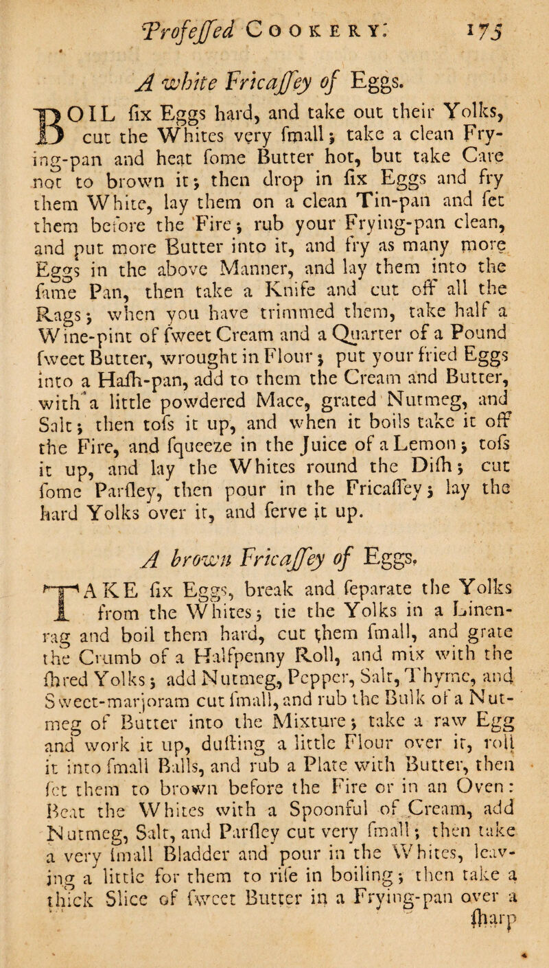 * A white Fricajfey of Eggs. BOIL fix Eggs hard, and take out their Yolks, cut the Whites very fmall j take a clean Fry¬ ing-pan and heat fome Butter hot, but take Cave not to brown it-, then drop in fix Eggs and fry them White, lay them on a clean Tin-pan and fet them before the Fire*, rub your Frying-pan clean, and put more Butter into it, and fry as many more Eggs in the above Manner, and lay them into the fame Pan, then take a Knife and cut off all the Rags*, when you have trimmed them, take half a Wine-pint of fweet Cream and a Quarter of a Pound fweet Butter, wrought in Flour 3 put your fried Eggs into a Haih-pan, add to them the Cream and Butter, witlFa little powdered Mace, grated Nutmeg, and Sait3 then tofs it up, and when it boils take it off the Fire, and fqueeze in the Juice of a Lemon j tofs it up, and lay the Whites round the Difh * cut fome Parfley, then pour in the Fricaffeyj lay the hard Yolks over it, and ferve it up. A brown Fricajfey of Eggs, TAKE fix Eggs, break and feparate the Yolks from the Whites3 tie the Yolks in a Linen- rag and boil them hard, cut t,hem fmall, and grate the Crumb of a Halfpenny Roll, and mix with the ihred Yolks 3 add Nutmeg, Pepper, Salt, Thyme, and Sweet-marjoram cut fmall, and rub the Bulk of a Nut¬ meg of Butter into the Mixture 3 take a raw Egg and work it up, dulling a little Flour over it, roll it into fmali Balls, and rub a Plate with Butter, then fet them to brown before the Fire or in an Oven: Beat the Whites with a Spoonful of Cream, add Nutmeg, Salt, and Parfley cut very fmall; then take a very fmall Bladder and pour in the Whites, leav¬ ing a little for them to rife in boiling*, then take a thTck Slice of fweet Butter in a Frying-pan over a ftia rp