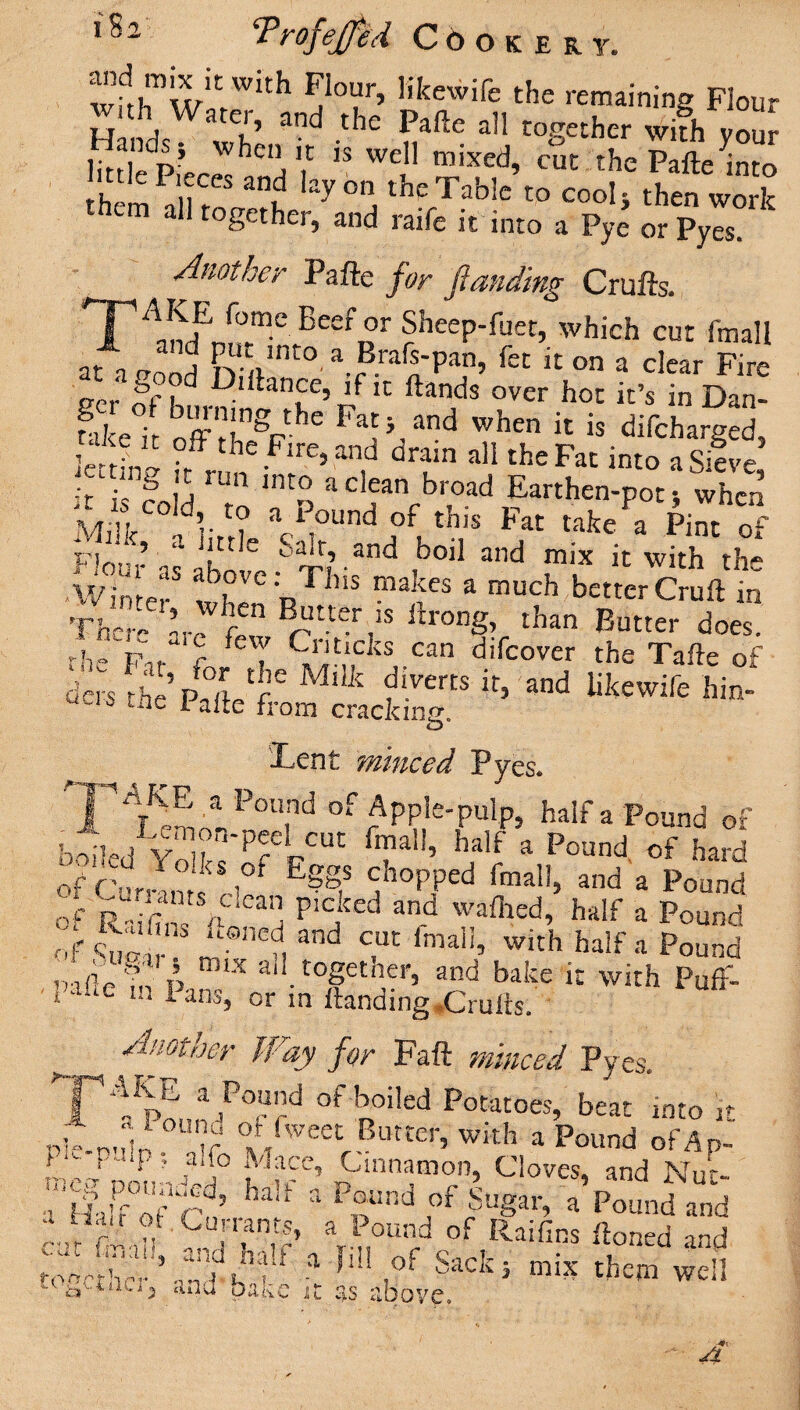 wfrlTw C W‘th IjIour’ h'kewife the remaining Flour d W®’ and ‘he Pafte all together wifh you? ]itf , p’ hc ,,t 1S wel1 mixed, cut the Pafte into little Pieces and lay on the Table to cook then work cm all together, and raife it into a Pye orPyes. Another Pafte for funding Crufts. Sheep-fuet, which cut fmall j P^c jnto a Brafs-pan, fet it on a clear Fire ecr fn d Diftance, if it Hands over hoc it’s in Dan- Se® offthgPthe F1}/nd When « is difcharged, £ f“.the .Fme, and dram all the Fat into a Sieve ;/ •' 8 ,j un int° aclean broad Earthen-pots when m. < I,,* \,,0nd W:s *« **»• r™ “ ’ a 1 ttIe Salt, and boil and mix it with the 'Winter* when R11’’5 3 much bcttcr Cruft in The-'- Ir r ‘ ^ tW,ls ftrong, than Butter does. the Fu c feT 9^,cks can difcover the Tafte of d- the’r^etm Stc^ ^ ***** hi“* lent minced Pyes* P¥£ 3P0U,nd of ApPle-P«lp, half a Pound of boiled Yo’kTPfelCUt Tal!’ half a Poand of hard of f’urX?r i°f E?g,S y°PPed fmalI> a«d a Pound of r“ £ ^ P'c,ked and wailied, half a Pound of W u- f, and c,uc fmal!> Wlth half a Pound pifte? hi p X ai1. together, and bake it with P„ff- i aue m Ians, or in Handing .Crufts. Another Way for Faft minced Pyes. ^JpE a Po“”d °fFoiled Potatoes, beat into it Pie-r’d^ °Tf f/weet Butter, with a Pound 0fAp- l , P' Pf a,’° FI ace. Cinnamon, Cloves, and NUr. ’ llaffof C?/ haU 3 P“nd ,of cSu8ar> a Pound and a rni * ■»« will tc^ctiiUj turn bake it as above.