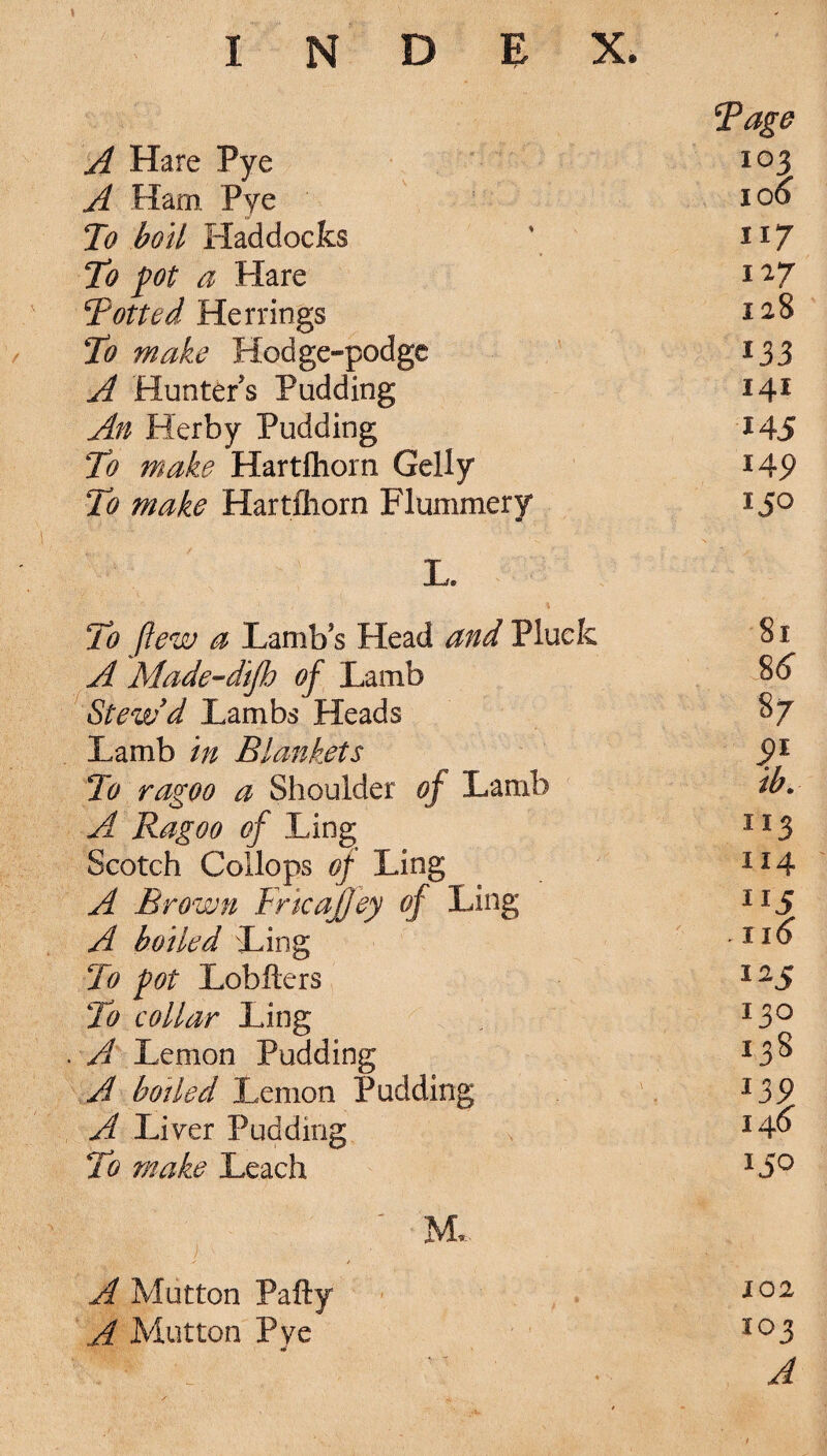 » A Hare Pye Tage 103 A Ham Pye ' 106 To boil Haddocks 117 To pot a Hare 117 Totted Herrings 128 To make Hodge-podge A Hunters Pudding *33 141 An Herby Pudding 145 To make Hartfhorn Geliy 14 9 To make Hartfliorn Flummery I JO L. To (lew a Lambs Head and Pluck 81 A Made-difh of Lamb 8 6 Stew'd Lambs Heads 8 7 Lamb in Blankets 9} To ragoo a Shoulder of Lamb ib. A Ragoo of Ling 113 Scotch Collops of Ling 114 A Brown Fricajfey of Ling 5 A boiled Ling 116 To pot Lobfters I2J To collar Ling I3O A Lemon Pudding I38 A boiled Lemon Pudding 139 A Liver Pudding 146 To make Leach 150 / M. A Mutton Pafty 102 A Mutton Pye 103