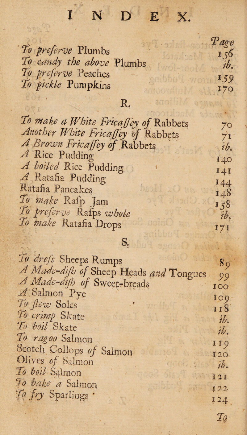 ’ To preferve Plumbs To candy the above Plumbs To preferve Peaches To pickle Pumpkins R, To make a White Fricajfey of Rabbets Another White Fricajfey of Rabbet? A Brown Fricajfey of Ra bbets A Rice Pudding A boded Rice Pudding 1 A Ratafia Pudding Ratafia Pancakes To make Rafp Jain To preferve Rafps whole. 2o make Ratafia Drops O ^ Do * To drefs Sheeps Rumps A Made-djb of Sheep Heads and Tongues A Made-difh of Sweep-breads A Salmon Pyp To few Soles To crimp Skate To boil Skate To ragoo Salmon Scotch Collops of Salmon Olives of Salmon To boil Salmon ake a Salmon To fry Sparlings * Tage I 56 ib. l59 170 70 71 ik 140 141 144 148 158 /k 171 PP 100 lop 118 I IQ I 20 ib. 121 122 124 7a