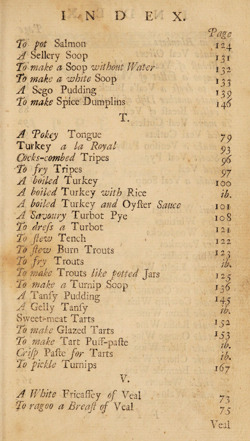 To pot Salmon- A Sellery Soop To make a Soop without Water' To make a white Soop A Sego Padding To make Spice Dumplins T. A Tokey Tongue Turkey a La Royal. Cccks-combed Tripes To fry Trip es A boiled Turkey' A boiled Turkey with Rice A boiled Turkey and Oyker Sauce A Savoury Turbot Pye To drefs a Turbot To flew Tench l To few Burn Trouts To fry Trouts To make Trouts like potted Jars To make a Turnip Soop A Tardy Pudding A Geliy Tanfy Sweety-meat Tarts To male Glazed Tarts To make Tart Puff-pafte Crijf Pafte for Tarts To f ickle Turnips V. A White Fricailey of Veal To ragoo a Breaft of Veal 79 93 y>6 97 too ib. IOI io 8 I 21 I 22 3 2^ ib% T n r* j ^ \'f6 14S ib\ 152 153 ib. ib. i6y